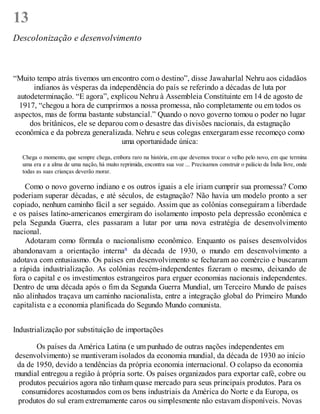 13
Descolonização e desenvolvimento
“Muito tempo atrás tivemos um encontro com o destino”, disse Jawaharlal Nehru aos cidadãos
indianos às vésperas da independência do país se referindo a décadas de luta por
autodeterminação. “E agora”, explicou Nehru à Assembleia Constituinte em 14 de agosto de
1917, “chegou a hora de cumprirmos a nossa promessa, não completamente ou em todos os
aspectos, mas de forma bastante substancial.” Quando o novo governo tomou o poder no lugar
dos britânicos, ele se deparou com o desastre das divisões nacionais, da estagnação
econômica e da pobreza generalizada. Nehru e seus colegas enxergaram esse recomeço como
uma oportunidade única:
Chega o momento, que sempre chega, embora raro na história, em que devemos trocar o velho pelo novo, em que termina
uma era e a alma de uma nação, há muito reprimida, encontra sua voz ... Precisamos construir o palácio da Índia livre, onde
todas as suas crianças deverão morar.
Como o novo governo indiano e os outros iguais a ele iriam cumprir sua promessa? Como
poderiam superar décadas, e até séculos, de estagnação? Não havia um modelo pronto a ser
copiado, nenhum caminho fácil a ser seguido. Assim que as colônias conseguiram a liberdade
e os países latino-americanos emergiram do isolamento imposto pela depressão econômica e
pela Segunda Guerra, eles passaram a lutar por uma nova estratégia de desenvolvimento
nacional.
Adotaram como fórmula o nacionalismo econômico. Enquanto os países desenvolvidos
abandonavam a orientação internaa da década de 1930, o mundo em desenvolvimento a
adotava com entusiasmo. Os países em desenvolvimento se fecharam ao comércio e buscaram
a rápida industrialização. As colônias recém-independentes fizeram o mesmo, deixando de
fora o capital e os investimentos estrangeiros para erguer economias nacionais independentes.
Dentro de uma década após o fim da Segunda Guerra Mundial, um Terceiro Mundo de países
não alinhados traçava um caminho nacionalista, entre a integração global do Primeiro Mundo
capitalista e a economia planificada do Segundo Mundo comunista.
Industrialização por substituição de importações
Os países da América Latina (e um punhado de outras nações independentes em
desenvolvimento) se mantiveram isolados da economia mundial, da década de 1930 ao início
da de 1950, devido a tendências da própria economia internacional. O colapso da economia
mundial entregou a região à própria sorte. Os países organizados para exportar café, cobre ou
produtos pecuários agora não tinham quase mercado para seus principais produtos. Para os
consumidores acostumados com os bens industriais da América do Norte e da Europa, os
produtos do sul eram extremamente caros ou simplesmente não estavam disponíveis. Novas
 