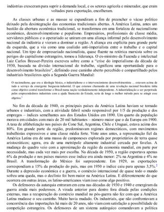indústrias cresceram para suprir a demanda local, e os setores agrícola e minerador, que eram
voltados para exportação, encolheram.
As classes urbanas e as massas se expandiram a fim de preencher o vácuo político
deixado pela desintegração das economias tradicionais abertas. A América Latina, antes um
bastião da abertura econômica tradicional, se transformou em uma fortaleza de nacionalismo
econômico, desenvolvimentismo e populismo. Empresários, profissionais de classe média,
servidores públicos e o operariado se uniram em uma aliança informal pelo desenvolvimento
nacional da indústria e vieram a dominar a região. A aliança era explícita para grande parte
da esquerda, que a via como uma coalizão anti-imperialista entre o trabalho e o capital
nacional. Um tipo de empresariado nacionalista, quase fluente na retórica marxista sobre os
perigos do capitalismo estrangeiro, tomou a liderança. O ex-ministro da Fazenda e intelectual
Luiz Carlos Bresser-Pereira escreveu sobre como a “crise do imperialismo da década de
1930, baseada na divisão internacional do trabalho, significou uma oportunidade para o
desenvolvimento brasileiro”, definindo esse caminho aberto percebido e compartilhado pelos
industriais brasileiros após a Segunda Guerra Mundial:
O nacionalismo, que era a ideologia básica, o industrialismo e o intervencionismo desenvolvimentista ... estavam acima de
tudo a serviço da emergente burguesia industrial. O que estamos chamando de uma revolução nacional brasileira tinha
como objetivo central transformar o Brasil numa nação verdadeiramente independente. A industrialização a ser perpetrada
pelos empreendedores industriais com a ajuda financeira do Estado, seria de longe o melhor método para se atingir esse
objetivo.1
No fim da década de 1940, os principais países da América Latina haviam se tornado
urbanos e industriais, com a atividade fabril sendo responsável por 1/5 da produção e dos
empregos – índices semelhantes aos dos Estados Unidos em 1890. Um quarto da população
morava em cidades com mais de 20 mil habitantes – número maior que o da Europa em 1900.
A taxa de alfabetização nos países do Cone Sul, Argentina, Chile e Uruguai, estava acima dos
80%. Em grande parte da região, predominavam regimes democráticos, com movimentos
trabalhistas expressivos e uma classe média forte. Vinte anos antes, a representação fiel da
América Latina era de uma massa de camponeses explorada por proprietários de terra quase
aristocráticos; agora, era de uma metrópole altamente industrial cercada por favelas. A
mudança do quadro veio com a aproximação da região da economia mundial, em parte por
necessidade, mas cada vez mais por escolha. Na década de 1950, a região exportava apenas
6% da produção e nos países maiores esse índice era ainda menor: 2% na Argentina e 4% no
Brasil. A transformação do México foi surpreendente. Em 1929, as exportações
correspondiam a 15% da produção do país, mas em 1950 o índice caiu para apenas 3,5%.2
Durante a depressão econômica e a guerra, o comércio internacional de quase todo o mundo
sofreu uma queda, mas o declínio foi bem maior na América Latina. E diferentemente do que
ocorrera em outras áreas, os latino-americanos viam isso como algo positivo.
Os defensores da autarquia entraram em cena nas décadas de 1930 e 1940 e emergiram da
guerra ainda mais poderosos. A virada anterior para dentro fora ditada pelas condições
externas, mas a recuperação do comércio mundial no pós-guerra não fez com que a América
Latina mudasse o seu caminho. Muito havia mudado. Os industriais, que não confrontavam a
concorrência das importações há mais de 20 anos, não viam com satisfação a possibilidade de
competição estrangeira. Os defensores de um sistema autárquico comandavam a política
 