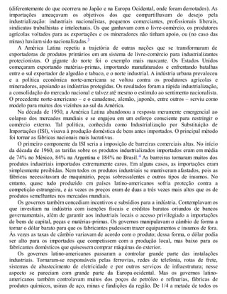 (diferentemente do que ocorrera no Japão e na Europa Ocidental, onde foram derrotados). As
importações ameaçavam os objetivos dos que compartilhavam do desejo pela
industrialização: industriais nacionalistas, pequenos comerciantes, profissionais liberais,
sindicatos trabalhistas e intelectuais. Os que ganhavam com o livre-comércio, os produtores
agrícolas voltados para as exportações e os mineradores não tinham apoio, ou (no caso das
minas) haviam sido nacionalizadas.3
A América Latina repetiu a trajetória de outras nações que se transformaram de
exportadoras de produtos primários em um sistema de livre-comércio para industrializantes
protecionistas. O gigante do norte foi o exemplo mais marcante. Os Estados Unidos
começaram exportando matérias-primas, importando manufaturados e enfrentando batalhas
entre o sul exportador de algodão e tabaco, e o norte industrial. A indústria urbana prevaleceu
e a política econômica norte-americana se voltou contra os produtores agrícolas e
mineradores, apoiando as indústrias protegidas. Os resultados foram a rápida industrialização,
a consolidação do mercado nacional e talvez até mesmo o estímulo ao sentimento nacionalista.
O precedente norte-americano – e o canadense, alemão, japonês, entre outros – serviu como
modelo para muitos dos vizinhos ao sul da América.
Na década de 1950, a América Latina abandonou a resposta meramente emergencial ao
colapso dos mercados mundiais e se engajou em um esforço consciente para restringir o
comércio externo. Tal política, conhecida como Industrialização por Substituição de
Importações (ISI), visava à produção doméstica de bens antes importados. O principal método
foi tornar as fábricas nacionais mais lucrativas.
O primeiro componente da ISI seria a imposição de barreiras comerciais altas. No início
da década de 1960, as tarifas sobre os produtos industrializados importados eram em média
de 74% no México, 84% na Argentina e 184% no Brasil.4 As barreiras tornaram muitos dos
produtos industriais importados extremamente caros. Em alguns casos, as importações eram
simplesmente proibidas. Nem todos os produtos industriais se mantiveram afastados, pois as
fábricas necessitavam de maquinário, peças sobressalentes e outros tipos de insumos. No
entanto, quase tudo produzido em países latino-americanos sofria proteção contra a
competição estrangeira, e às vezes os preços eram de duas a três vezes mais altos que os de
produtos semelhantes nos mercados mundiais.
Os governos também concediam incentivos e subsídios para a indústria. Contemplavam os
que investiam na indústria com isenções fiscais e créditos baratos oriundos de bancos
governamentais, além de garantir aos industriais locais o acesso privilegiado a importações
de bens de capital, peças e matérias-primas. Os governos manipulavam o câmbio de forma a
tornar o dólar barato para que os fabricantes pudessem trazer equipamentos e insumos de fora.
Às vezes as taxas de câmbio variavam de acordo com o produto; dessa forma, o dólar podia
ser alto para os importados que competissem com a produção local, mas baixo para os
fabricantes domésticos que quisessem comprar máquinas do exterior.
Os governos latino-americanos passaram a controlar grande parte das instalações
industriais. Tornaram-se responsáveis pelas ferrovias, redes de telefonia, rotas de frete,
sistemas de abastecimento de eletricidade e por outros serviços de infraestrutura; nesse
aspecto se pareciam com grande parte da Europa ocidental. Mas os governos latino-
americanos também controlavam muitos dos poços de petróleo e refinarias, fábricas de
produtos químicos, usinas de aço, minas e fundições da região. De 1/4 a metade de todos os
 