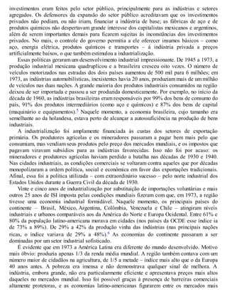 investimentos eram feitos pelo setor público, principalmente para as indústrias e setores
agregados. Os defensores da expansão do setor público acreditavam que os investimentos
privados não podiam, ou não iriam, financiar a indústria de base; as fábricas de aço e de
produtos químicos não despertavam grande interesse dos capitalistas mexicanos e argentinos,
além de serem importantes demais para ficarem sujeitas às inconstâncias dos investimentos
privados. No mais, o controle do governo permitia a ele oferecer insumos básicos – como
aço, energia elétrica, produtos químicos e transportes – à indústria privada a preços
artificialmente baixos, o que também estimulou a industrialização.
Essas políticas geraram um desenvolvimento industrial impressionante. De 1945 a 1973, a
produção industrial mexicana quadruplicou e a brasileira cresceu oito vezes. O número de
veículos motorizados nas estradas dos dois países aumentou de 500 mil para 6 milhões; em
1973, as indústrias automobilísticas, inexistentes havia 20 anos, produziam mais de um milhão
de veículos nas duas nações. A grande maioria dos produtos industriais consumidos na região
deixou de ser importada e passou a ser produzida domesticamente. Por exemplo, no início da
década de 1960, as indústrias brasileiras eram responsáveis por 99% dos bens de consumo do
país, 91% dos produtos intermediários (como aço e químicos) e 87% dos bens de capital
(maquinário e equipamentos).5 Naquele momento, a economia brasileira, cujo tamanho era
semelhante ao da holandesa, estava perto de alcançar a autossuficiência na produção de bens
industriais.
A industrialização foi amplamente financiada às custas dos setores de exportação
primária. Os produtores agrícolas e os mineradores passaram a pagar bem mais pelo que
consumiam, mas vendiam seus produtos pelo preço dos mercados mundiais, e os impostos que
pagavam viravam subsídios para as indústrias favorecidas. Isso não foi por acaso: os
mineradores e produtores agrícolas haviam perdido a batalha nas décadas de 1930 e 1940.
Nas cidades industriais, as condições comerciais se voltaram contra aqueles que por décadas
monopolizaram a ordem política, social e econômica em favor das exportações tradicionais.
Afinal, essa foi a política utilizada – com extraordinário sucesso – pelo norte industrial dos
Estados Unidos durante a Guerra Civil da década de 1930.
Vinte e cinco anos de industrialização por substituição de importações voluntárias e mais
outros 25 anos de ISI imposta pelas condições mundiais fizeram com que, em 1973, a região
tivesse uma economia industrial formidável. Naquele momento, os principais países do
continente – Brasil, México, Argentina, Colômbia, Venezuela e Chile – atingiram níveis
industriais e urbanos comparáveis aos da América do Norte e Europa Ocidental. Entre 61% e
80% da população latino-americana morava em cidades (nos países da OCDE esse índice ia
de 73% a 89%). De 29% a 42% da produção vinha das indústrias (nas principais nações
ricas, o índice variava de 29% a 48%).6 As economias do continente passaram a ser
dominadas por um setor industrial sofisticado.
É evidente que em 1973 a América Latina era diferente do mundo desenvolvido. Motivo
mais óbvio: produzia apenas 1/3 da renda média mundial. A região também contava com um
número maior de cidadãos na agricultura, de 1/5 a metade – índice mais alto que o da Europa
40 anos antes. A pobreza era imensa e não demonstrava qualquer sinal de melhora. A
indústria, embora grande, não era particularmente eficiente e apresentava preços mais altos
daqueles no mercados mundial. Isso foi possível graças à presença de barreiras comerciais
altamente protetoras, e as economias latino-americanas figurarem entre os mercados mais
 