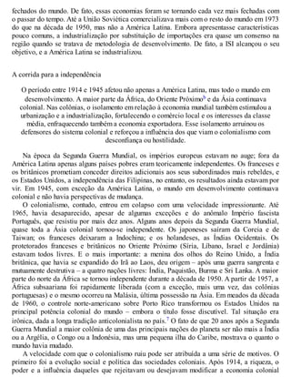 fechados do mundo. De fato, essas economias foram se tornando cada vez mais fechadas com
o passar do tempo. Até a União Soviética comercializava mais com o resto do mundo em 1973
do que na década de 1950, mas não a América Latina. Embora apresentasse características
pouco comuns, a industrialização por substituição de importações era quase um consenso na
região quando se tratava de metodologia de desenvolvimento. De fato, a ISI alcançou o seu
objetivo, e a América Latina se industrializou.
A corrida para a independência
O período entre 1914 e 1945 afetou não apenas a América Latina, mas todo o mundo em
desenvolvimento. A maior parte da África, do Oriente Próximob e da Ásia continuava
colonial. Nas colônias, o isolamento em relação à economia mundial também estimulou a
urbanização e a industrialização, fortalecendo o comércio local e os interesses da classe
média, enfraquecendo também a economia exportadora. Esse isolamento arruinou os
defensores do sistema colonial e reforçou a influência dos que viam o colonialismo com
desconfiança ou hostilidade.
Na época da Segunda Guerra Mundial, os impérios europeus estavam no auge; fora da
América Latina apenas alguns países pobres eram teoricamente independentes. Os franceses e
os britânicos prometiam conceder direitos adicionais aos seus subordinados mais rebeldes, e
os Estados Unidos, a independência das Filipinas, no entanto, os resultados ainda estavam por
vir. Em 1945, com exceção da América Latina, o mundo em desenvolvimento continuava
colonial e não havia perspectivas de mudança.
O colonialismo, contudo, entrou em colapso com uma velocidade impressionante. Até
1965, havia desaparecido, apesar de algumas exceções e do anômalo Império fascista
Português, que resistiu por mais dez anos. Alguns anos depois da Segunda Guerra Mundial,
quase toda a Ásia colonial tornou-se independente. Os japoneses saíram da Coreia e de
Taiwan; os franceses deixaram a Indochina; e os holandeses, as Índias Ocidentais. Os
protetorados franceses e britânicos no Oriente Próximo (Síria, Líbano, Israel e Jordânia)
estavam todos livres. E o mais importante: a menina dos olhos do Reino Unido, a Índia
britânica, que havia se expandido do Irã ao Laos, deu origem – após uma guerra sangrenta e
mutuamente destrutiva – a quatro nações livres: Índia, Paquistão, Burma e Sri Lanka. A maior
parte do norte da África se tornou independente durante a década de 1950. A partir de 1957, a
África subsaariana foi rapidamente liberada (com a exceção, mais uma vez, das colônias
portuguesas) e o mesmo ocorreu na Malásia, última possessão na Ásia. Em meados da década
de 1960, o controle norte-americano sobre Porto Rico transformou os Estados Unidos na
principal potência colonial do mundo – embora o título fosse discutível. Tal situação era
irônica, dada a longa tradição anticolonialista no país.7 O fato de que 20 anos após a Segunda
Guerra Mundial a maior colônia de uma das principais nações do planeta ser não mais a Índia
ou a Argélia, o Congo ou a Indonésia, mas uma pequena ilha do Caribe, mostrava o quanto o
mundo havia mudado.
A velocidade com que o colonialismo ruiu pode ser atribuída a uma série de motivos. O
primeiro foi a evolução social e política das sociedades coloniais. Após 1914, a riqueza, o
poder e a influência daqueles que rejeitavam ou desejavam modificar a economia colonial
 