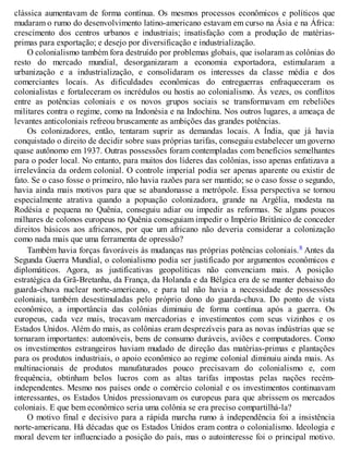 clássica aumentavam de forma contínua. Os mesmos processos econômicos e políticos que
mudaram o rumo do desenvolvimento latino-americano estavam em curso na Ásia e na África:
crescimento dos centros urbanos e industriais; insatisfação com a produção de matérias-
primas para exportação; e desejo por diversificação e industrialização.
O colonialismo também fora destruído por problemas globais, que isolaram as colônias do
resto do mercado mundial, desorganizaram a economia exportadora, estimularam a
urbanização e a industrialização, e consolidaram os interesses da classe média e dos
comerciantes locais. As dificuldades econômicas do entreguerras enfraqueceram os
colonialistas e fortaleceram os incrédulos ou hostis ao colonialismo. Às vezes, os conflitos
entre as potências coloniais e os novos grupos sociais se transformavam em rebeliões
militares contra o regime, como na Indonésia e na Indochina. Nos outros lugares, a ameaça de
levantes anticoloniais refreou bruscamente as ambições das grandes potências.
Os colonizadores, então, tentaram suprir as demandas locais. A Índia, que já havia
conquistado o direito de decidir sobre suas próprias tarifas, conseguiu estabelecer um governo
quase autônomo em 1937. Outras possessões foram contempladas com benefícios semelhantes
para o poder local. No entanto, para muitos dos líderes das colônias, isso apenas enfatizava a
irrelevância da ordem colonial. O controle imperial podia ser apenas aparente ou existir de
fato. Se o caso fosse o primeiro, não havia razões para ser mantido; se o caso fosse o segundo,
havia ainda mais motivos para que se abandonasse a metrópole. Essa perspectiva se tornou
especialmente atrativa quando a popuação colonizadora, grande na Argélia, modesta na
Rodésia e pequena no Quênia, conseguiu adiar ou impedir as reformas. Se alguns poucos
milhares de colonos europeus no Quênia conseguiam impedir o Império Britânico de conceder
direitos básicos aos africanos, por que um africano não deveria considerar a colonização
como nada mais que uma ferramenta de opressão?
Também havia forças favoráveis às mudanças nas próprias potências coloniais.8 Antes da
Segunda Guerra Mundial, o colonialismo podia ser justificado por argumentos econômicos e
diplomáticos. Agora, as justificativas geopolíticas não convenciam mais. A posição
estratégica da Grã-Bretanha, da França, da Holanda e da Bélgica era de se manter debaixo do
guarda-chuva nuclear norte-americano, e para tal não havia a necessidade de possessões
coloniais, também desestimuladas pelo próprio dono do guarda-chuva. Do ponto de vista
econômico, a importância das colônias diminuiu de forma contínua após a guerra. Os
europeus, cada vez mais, trocavam mercadorias e investimentos com seus vizinhos e os
Estados Unidos. Além do mais, as colônias eram desprezíveis para as novas indústrias que se
tornaram importantes: automóveis, bens de consumo duráveis, aviões e computadores. Como
os investimentos estrangeiros haviam mudado de direção das matérias-primas e plantações
para os produtos industriais, o apoio econômico ao regime colonial diminuiu ainda mais. As
multinacionais de produtos manufaturados pouco precisavam do colonialismo e, com
frequência, obtinham belos lucros com as altas tarifas impostas pelas nações recém-
independentes. Mesmo nos países onde o comércio colonial e os investimentos continuavam
interessantes, os Estados Unidos pressionavam os europeus para que abrissem os mercados
coloniais. E que bem econômico seria uma colônia se era preciso compartilhá-la?
O motivo final e decisivo para a rápida marcha rumo à independência foi a insistência
norte-americana. Há décadas que os Estados Unidos eram contra o colonialismo. Ideologia e
moral devem ter influenciado a posição do país, mas o autointeresse foi o principal motivo.
 