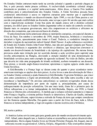 Os Estados Unidos entraram muito tarde na corrida colonial e quando o período chegou ao
fim, o país possuía muito poucas colônias. A exclusividade econômica colonial atingiu
duramente os produtos e o capital norte-americanos. Além disso, a Guerra Fria também
contribuiu para o anticolonialismo dos Estados Unidos. A União Soviética possuía boas
credenciais anticoloniais e usava os impérios europeus para mostrar que o capitalismo
ocidental dominava o mundo em desenvolvimento. Após 1949, a voz da China passou a ser
ouvida com grande credibilidade na discussão, uma vez que o país foi um dos que mais sofreu
com o imperialismo ocidental. Como boa parte do mundo estava sob o domínio colonial
europeu, era difícil para os Estados Unidos argumentar sobre os males do controle soviético.
Quanto mais os europeus governavam, mais eles empurravam os asiáticos e africanos na
direção dos comunistas, que estavam em busca de aliados.
O anticolonialismo norte-americano afetou as metrópoles europeias, em especial durante a
Crise de Suez. Em outubro e novembro de 1956, tropas francesas, britânicas e israelenses
atacaram o Egito, aparentemente para tomar o Canal. Todavia, a verdadeira intenção era
derrubar o regime do nacionalista radical Gamel Abdel Nasser. A ação enfureceu o secretário
de Estado dos Estados Unidos John Foster Dulles, mas não por qualquer simpatia por Nasser.
A invasão fortaleceu o argumento dos soviéticos e chineses, que desejavam convencer o
mundo em desenvolvimento da brutalidade e da injustiça do capitalismo. Da mesma forma,
provocou ainda mais irritação por ter ocorrido durante a ação soviética para suprimir uma
revolta anticomunista na Hungria, desviando a atenção mundial de uma demonstração de
brutalidade soviética para outro exemplo de agressão ocidental. Na visão de Dulles, um mês
que deveria ter sido uma propaganda do triunfo ocidental, acabara tornando-se um desastre.
Para piorar, a invasão anglo-franco-israelense aproximou o regime egípcio ainda mais da
União Soviética.
A Grã-Bretanha e a França logo se deram conta do quanto o peso econômico norte-
americano restringia as opções dos dois países. A crise levou a uma desvalorização da libra e
os Estados Unidos cortaram a ajuda financeira à Grã-Bretanha. O governo britânico, que cinco
anos antes considerava o Egito um protetorado eficiente, não tinha outra escolha a não ser
reconhecer a humilhação.9 Os ativistas anticoloniais se sentiram revigorados diante dessa
demonstração de impotência por parte do regime e, principalmente, por causa do
enfraquecimento da posição colonialista. Um ano mais tarde, Gana foi o primeiro país da
África subsaariana a se tornar independente da Grã-Bretanha. Depois, em 1958, a Guiné
francesa se libertou dos colonizadores. À medida que o colapso colonial aumentava o impasse
entre França e Argélia, o sistema político francês se deteriorava. Charles de Gaulle, intimado
a deixar a nação africana, supervisionou a retirada da França da terra que sempre considerou
ser tão francesa quanto Marselha. Em quatro anos a partir da Crise do Suez, toda a África
francesa se tornou independente, e logo em seguida o mesmo ocorreu com a britânica.
ISI, teoria e prática
A América Latina serviu como guia para grande parte do mundo em desenvolvimento após
1945. Afinal, antes daquele ano, a América Latina se assemelhava aos países desenvolvidos
independentes. Havia alguns Estados livres no Oriente Próximo (Turquia, Irã, Iraque), mas de
soberania recente ou questionável. Libéria, Etiópia, Afeganistão e Sião eram pobres demais
 