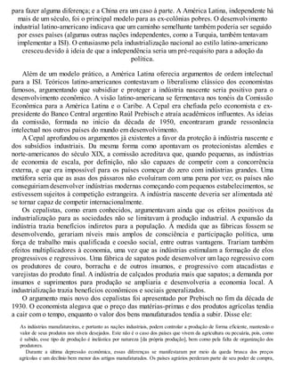 para fazer alguma diferença; e a China era um caso à parte. A América Latina, independente há
mais de um século, foi o principal modelo para as ex-colônias pobres. O desenvolvimento
industrial latino-americano indicava que um caminho semelhante também poderia ser seguido
por esses países (algumas outras nações independentes, como a Turquia, também tentavam
implementar a ISI). O entusiasmo pela industrialização nacional ao estilo latino-americano
cresceu devido à ideia de que a independência seria um pré-requisito para a adoção da
política.
Além de um modelo prático, a América Latina oferecia argumentos de ordem intelectual
para a ISI. Teóricos latino-americanos contestavam o liberalismo clássico dos economistas
famosos, argumentando que subsidiar e proteger a indústria nascente seria positivo para o
desenvolvimento econômico. A visão latino-americana se fermentava nos tonéis da Comissão
Econômica para a América Latina e o Caribe. A Cepal era chefiada pelo economista e ex-
presidente do Banco Central argentino Raúl Prebisch e atraía acadêmicos influentes. As ideias
da comissão, formada no início da década de 1950, encontraram grande ressonância
intelectual nos outros países do mundo em desenvolvimento.
A Cepal aprofundou os argumentos já existentes a favor da proteção à indústria nascente e
dos subsídios industriais. Da mesma forma como apontavam os protecionistas alemães e
norte-americanos do século XIX, a comissão acreditava que, quando pequenas, as indústrias
de economia de escala, por definição, não são capazes de competir com a concorrência
externa, e que era impossível para os países começar do zero com indústrias grandes. Uma
metáfora seria que as asas dos pássaros não evoluíram com uma pena por vez; os países não
conseguiriam desenvolver indústrias modernas começando com pequenos estabelecimentos, se
estivessem sujeitos à competição estrangeira. A indústria nascente deveria ser alimentada até
se tornar capaz de competir internacionalmente.
Os cepalistas, como eram conhecidos, argumentavam ainda que os efeitos positivos da
industrialização para as sociedades não se limitavam à produção industrial. A expansão da
indústria trazia benefícios indiretos para a população. À medida que as fábricas fossem se
desenvolvendo, gerariam níveis mais amplos de consciência e participação política, uma
força de trabalho mais qualificada e coesão social, entre outras vantagens. Trariam também
efeitos multiplicadores à economia, uma vez que as indústrias estimulam a formação de elos
progressivos e regressivos. Uma fábrica de sapatos pode desenvolver um laço regressivo com
os produtores de couro, borracha e de outros insumos, e progressivo com atacadistas e
varejistas do produto final. A indústria de calçados produzia mais que sapatos; a demanda por
insumos e suprimentos para produção se ampliaria e desenvolveria a economia local. A
industrialização trazia benefícios econômicos e sociais generalizados.
O argumento mais novo dos cepalistas foi apresentado por Prebisch no fim da década de
1930. O economista alegava que o preço das matérias-primas e dos produtos agrícolas tendia
a cair com o tempo, enquanto o valor dos bens manufaturados tendia a subir. Disse ele:
As indústrias manufatureiras, e portanto as nações industriais, podem controlar a produção de forma eficiente, mantendo o
valor de seus produtos nos níveis desejados. Este não é o caso dos países que vivem da agricultura ou pecuária, pois, como
é sabido, esse tipo de produção é inelástica por natureza [da própria produção], bem como pela falta de organização dos
produtores.
Durante a última depressão econômica, essas diferenças se manifestaram por meio da queda brusca dos preços
agrícolas e um declínio bem menor dos artigos manufaturados. Os países agrários perderam parte de seu poder de compra,
 