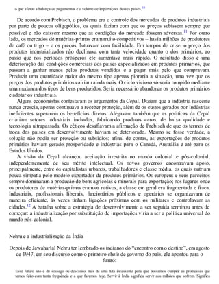 o que afetou a balança de pagamentos e o volume de importações desses países.10
De acordo com Prebisch, o problema era o controle dos mercados de produtos industriais
por parte de poucos oligopólios, os quais faziam com que os preços subissem sempre que
possível e não caíssem mesmo que as condições do mercado fossem adversas.11 Por outro
lado, os mercados de matérias-primas eram muito competitivos – havia milhões de produtores
de café ou trigo – e os preços flutuavam com facilidade. Em tempos de crise, o preço dos
produtos industrializados não declinava com tanta velocidade quanto o dos primários, ao
passo que nos períodos prósperos ele aumentava mais rápido. O resultado disso é uma
deterioração das condições comerciais dos países especializados em produtos primários, que
passam a ganhar menos pelos produtos vendidos e a pagar mais pelo que compravam.
Produzir uma quantidade maior do mesmo tipo apenas pioraria a situação, uma vez que os
preços dos produtos primários cairiam ainda mais. O ciclo vicioso só seria rompido mediante
uma mudança dos tipos de bens produzidos. Seria necessário abandonar os produtos primários
e adotar os industriais.
Alguns economistas contestaram os argumentos da Cepal. Diziam que a indústria nascente
nunca crescia, apenas continuava a receber proteção, além de os custos gerados por indústrias
ineficientes superarem os benefícios diretos. Alegavam também que as políticas da Cepal
criariam setores industriais inchados, fabricando produtos caros, de baixa qualidade e
tecnologia ultrapassada. Os céticos desafiavam a afirmação de Prebisch de que os termos de
troca dos países em desenvolvimento haviam se deteriorado. Mesmo se fosse verdade, a
solução não podia ser proteção ou subsídios; afinal de contas, as exportações de produtos
primários haviam gerado prosperidade e indústrias para o Canadá, Austrália e até para os
Estados Unidos.
A visão da Cepal alcançou aceitação irrestrita no mundo colonial e pós-colonial,
independentemente de seu mérito intelectual. Os novos governos encontravam apoio,
principalmente, entre os capitalistas urbanos, trabalhadores e classe média, os quais nutriam
pouca simpatia pelo modelo exportador de produtos primários. Os europeus e seus parceiros
sempre dominaram a produção de bens agrícolas e minerais para exportação; nos lugares onde
os produtores de matérias-primas eram os nativos, a classe em geral era fragmentada e fraca.
Industriais, profissionais liberais, funcionários públicos e operários se organizavam de
maneira eficiente, às vezes tinham ligações próximas com os militares e controlavam as
cidades.12 A batalha sobre a estratégia de desenvolvimento a ser seguida terminou antes de
começar: a industrialização por substituição de importações viria a ser a política universal do
mundo pós-colonial.
Nehru e a industrialização da Índia
Depois de Jawaharlal Nehru ter lembrado os indianos do “encontro com o destino”, em agosto
de 1947, em seu discurso como o primeiro chefe de governo do país, ele apontou para o
futuro:
Esse futuro não é de sossego ou descanso, mas de uma luta incessante para que possamos cumprir as promessas que
temos feito com tanta frequência e a que faremos hoje. Servir à Índia significa servir aos milhões que sofrem. Significa
 