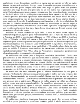 declínio dos preços dos produtos significava o mesmo que um aumento no valor do metal.
Quando os preços de um bushel de trigo caíram de um dólar-ouro para meio dólar-ouro, o
mesmo dólar-ouro podia comprar duas vezes mais trigo. O preço baixo dos produtos
acarretava alto preço do ouro, e tal preço alto era um bom motivo para se procurar mais do
metal. Exploradores percorreram o mundo e começaram a fazer novas descobertas importantes
no fim da década de 1880. A corrida pelo ouro se dava de forma sucessiva, da África do Sul à
Austrália passando por Yukon e pelo oeste norte-americano; e no fim da década de 1890, o
novo estoque mundial de ouro era duas vezes maior do que o da década anterior. Quando o
novo suprimento de ouro foi despejado nas reservas financeiras, o valor do metal diminuiu. Já
que ouro era dinheiro, um declínio no valor do ouro era o mesmo que um aumento no preço
dos produtos; uma redução pela metade no valor do metal significava a duplicação dos preços
dos produtos em termos de taxa-ouro. Dessa forma, novas reservas de ouro levaram a um
aumento generalizado dos preços.
Enquanto os preços aumentavam após 1896, o ouro se tornou menos objeto de
controvérsias políticas, e países que o evitavam aderiram a ele – o Japão e a Rússia em 1897;
a Argentina em 1899; o Império Austro-Húngaro em 1902; o México em 1905; o Brasil em
1906; a Tailândia em 1908. Até mesmo a Índia, que adotava a prata havia séculos, foi
empurrada pelos britânicos para uma variação do padrão-ouro, um processo complicado que
inspirou um trecho da peça escrita por Oscar Wilde em 1895, A importância de ser prudente.
A pudica Srta. Prism dá instruções à sua pupila Cecily: “O capítulo sobre a baixa da rupia
pode ser omitido. É demasiado sensacionalista. Até mesmo esses problemas monetários têm
seu lado melodramático.”7 Em 1908, a China e a Pérsia eram os únicos países que praticavam
alguma importação a permanecer fora do padrão-ouro.
O padrão-ouro era central para a integração econômica internacional. Gerava uma
previsibilidade e uma estabilidade que facilitavam muito o comércio, os investimentos, as
finanças, a migração e as viagens internacionais. Empresários, investidores e imigrantes não
precisavam se preocupar com mudanças nas taxas de câmbio, com controles monetários nem
com qualquer outro impedimento à movimentação de dinheiro ao redor do mundo. O impacto
no comércio foi substancial; estima-se que a adoção do padrão-ouro nesse período tenha
aumentado cerca de 30% a 70% o comércio entre dois países quaisquer.8
O padrão-ouro era mais importante para as finanças internacionais do que para o
comércio. Os financistas internacionais julgavam a adoção do padrão-ouro uma obrigação dos
membros bem-comportados da economia mundial clássica; um sinal de que um país era
economicamente confiável.9 Os investidores tinham bons motivos para focar no compromisso
dos governos com o padrão-ouro. Manter-se no padrão poderia ser difícil e, sobretudo,
exigiria conter uma certa resistência política. Os investidores sabiam que um governo que
desejasse, e fosse capaz de, superar a oposição ao ouro provavelmente também honraria a
dívida externa, mesmo diante de protestos domésticos. Como viria a ser também anos mais
tarde, especialistas financeiros britânicos e norte-americanos – ou o Fundo Monetário
Internacional – davam garantias aos emprestadores aprovando políticas governamentais.
Dessa forma, para um país qualquer, ser membro do “clube do ouro” já de início lhe conferia
uma certa bênção.
O padrão-ouro significava integridade financeira por exigir dos governos políticas
econômicas que se ajustassem às pressões da economia global. A adesão ao ouro forçava as
 