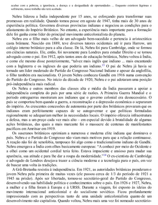 acabar com a pobreza, a ignorância, a doença e a desigualdade de oportunidades ... Enquanto existirem lágrimas e
sofrimento, nosso trabalho não terá acabado.
Nehru liderou a Índia independente por 15 anos, se esforçando para transformar suas
promessas em realidade. Quando tomou posse em agosto de 1947, tinha mais de 30 anos de
experiência política. Governou diversas províncias indianas e negociou as condições para o
afastamento do Império Britânico. No entanto, a experiência mais importante para a formação
dele foi ganha como líder do principal movimento anticolonialista do planeta.
Nehru era o filho mais velho de um advogado bem-sucedido e pertencia à aristocrática
casta brâmane. Nascido em 1889, teve diversos tutores ocidentais até ir para Harrow, um
colégio interno britânico para a alta classe. De lá, Nehru foi para Cambridge, onde se formou
em ciências naturais. Ele, então, foi novamente para Londres para estudar Direito e se tornou
advogado como o pai. Em 1912, após tantos anos de educação britânica, Nehru voltou à Índia,
e como ele mesmo disse posteriormente, “talvez mais inglês que indiano ... mais encantando
com a Inglaterra e os ingleses do que poderia um indiano.13 O pai de Nehru já havia se
tornado um líder moderado do Partido do Congresso Nacional Indiano e apesar da anglofilia,
o filho também era nacionalista. O jovem Nehru conheceu Gandhi em 1916 numa convenção
do Partido do Congresso. No início da década de 1920, Nehru e o pai adotaram uma posição
pró-independência mais radical.
Os Nehru e outros membros das classes alta e média da Índia passaram a apoiar a
independência completa do país por uma série de razões. A Primeira Guerra Mundial e o
período entreguerras mostraram aos indianos que o governo colonial era desnecessário. O
país se comportou bem quando a guerra, a reconstrução e a depressão econômica o separaram
do império. As crescentes concessões de autonomia por parte dos britânicos provaram que os
indianos eram perfeitamente capazes de se autogovernar e que políticas formuladas
regionalmente se adequariam melhor às necessidades locais. O império oferecia infraestrutura
e defesa, mas a um preço cada vez mais alto – em especial devido à brutalidade de algumas
ações britânicas, das quais a mais marcante foi o massacre de centenas de manifestantes
pacíficos em Amritsar em 1919.
Os suseranos britânicos oprimiam a numerosa e moderna elite indiana que dominava o
país. Nehru e o Partido do Congresso não viam mais motivos para que a relação continuasse.
A reação não foi de xenofobia, tampouco foi algo como o tradicionalismo indiano de Gandhi.
Nehru enxergava a Índia com olhos basicamente europeus: “A conheci por meio do Ocidente e
a olhei como um ocidental cordial teria feito. Estava impaciente e ansioso para mudar sua
aparência, sua atitude e para lhe dar a roupa da modernidade.”14 O ex-cientista de Cambridge
e advogado de Londres desejava trazer a ciência moderna e a tecnologia para o país, em vez
de buscar uma volta às tradições.
A Grã-Bretanha resistiu à independência. Em 1921, as autoridades britânicas prenderam o
jovem Nehru pela primeira de muitas vezes (ele passou cerca de 1/3 do período de 1921 a
1945 na prisão). Após ser libertado, tornou-se secretário-geral do Partido do Congresso,
desenvolvendo sua habilidade política e conhecimentos sobre o país. Em 1926 e 1927, Nehru,
a mulher e a filha foram à Europa e à URSS. Durante a viagem, foi exposto às ideias do
movimento internacional anticolonial e do socialismo soviético. Ficou profundamente
impressionado com as perspectivas tanto de uma unidade anticolonialista quanto de um
desenvolvimento não capitalista. Quando voltou, Nehru mais uma vez foi nomeado secretário-
 