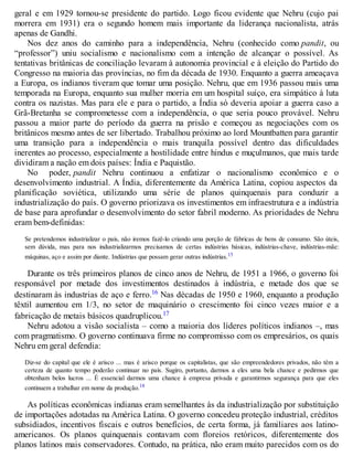 geral e em 1929 tornou-se presidente do partido. Logo ficou evidente que Nehru (cujo pai
morrera em 1931) era o segundo homem mais importante da liderança nacionalista, atrás
apenas de Gandhi.
Nos dez anos do caminho para a independência, Nehru (conhecido como pandit, ou
“professor”) uniu socialismo e nacionalismo com a intenção de alcançar o possível. As
tentativas britânicas de conciliação levaram à autonomia provincial e à eleição do Partido do
Congresso na maioria das províncias, no fim da década de 1930. Enquanto a guerra ameaçava
a Europa, os indianos tiveram que tomar uma posição. Nehru, que em 1936 passou mais uma
temporada na Europa, enquanto sua mulher morria em um hospital suíço, era simpático à luta
contra os nazistas. Mas para ele e para o partido, a Índia só deveria apoiar a guerra caso a
Grã-Bretanha se comprometesse com a independência, o que seria pouco provável. Nehru
passou a maior parte do período da guerra na prisão e começou as negociações com os
britânicos mesmo antes de ser libertado. Trabalhou próximo ao lord Mountbatten para garantir
uma transição para a independência o mais tranquila possível dentro das dificuldades
inerentes ao processo, especialmente a hostilidade entre hindus e muçulmanos, que mais tarde
dividiram a nação em dois países: Índia e Paquistão.
No poder, pandit Nehru continuou a enfatizar o nacionalismo econômico e o
desenvolvimento industrial. A Índia, diferentemente da América Latina, copiou aspectos da
planificação soviética, utilizando uma série de planos quinquenais para conduzir a
industrialização do país. O governo priorizava os investimentos em infraestrutura e a indústria
de base para aprofundar o desenvolvimento do setor fabril moderno. As prioridades de Nehru
eram bem-definidas:
Se pretendemos industrializar o país, não iremos fazê-lo criando uma porção de fábricas de bens de consumo. São úteis,
sem dúvida, mas para nos industrializarmos precisamos de certas indústrias básicas, indústrias-chave, indústrias-mãe:
máquinas, aço e assim por diante. Indústrias que possam gerar outras indústrias.15
Durante os três primeiros planos de cinco anos de Nehru, de 1951 a 1966, o governo foi
responsável por metade dos investimentos destinados à indústria, e metade dos que se
destinaram às industrias de aço e ferro.16 Nas décadas de 1950 e 1960, enquanto a produção
têxtil aumentou em 1/3, no setor de maquinário o crescimento foi cinco vezes maior e a
fabricação de metais básicos quadruplicou.17
Nehru adotou a visão socialista – como a maioria dos líderes políticos indianos –, mas
com pragmatismo. O governo continuava firme no compromisso com os empresários, os quais
Nehru em geral defendia:
Diz-se do capital que ele é arisco ... mas é arisco porque os capitalistas, que são empreendedores privados, não têm a
certeza de quanto tempo poderão continuar no país. Sugiro, portanto, darmos a eles uma bela chance e pedirmos que
obtenham belos lucros ... É essencial darmos uma chance à empresa privada e garantirmos segurança para que eles
continuem a trabalhar em nome da produção.18
As políticas econômicas indianas eram semelhantes às da industrialização por substituição
de importações adotadas na América Latina. O governo concedeu proteção industrial, créditos
subsidiados, incentivos fiscais e outros benefícios, de certa forma, já familiares aos latino-
americanos. Os planos quinquenais contavam com floreios retóricos, diferentemente dos
planos latinos mais conservadores. Contudo, na prática, não eram muito parecidos com os do
 
