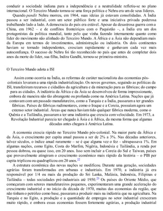 conduzir a sociedade indiana para a independência e a neutralidade refletiu-se no plano
internacional. O Terceiro Mundo tornou-se uma força política e Nehru era um de seus líderes.
Quando pandit Nehru morreu, em 1964, suas ideias já estavam consolidadas. A Índia
passou a ser industrial, com um setor público forte e uma iniciativa privada poderosa
trabalhando lado a lado. A democracia do país era estável. Apesar da desastrosa guerra com a
China, em 1962 – e de conflitos fronteiriços com o Paquistão –, a Índia era um dos
protagonistas da política mundial, tanto pelo que vinha fazendo internamente quanto como
líder do movimento não alinhado do Terceiro Mundo. A África e a Ásia não dependiam mais
da Europa em termos de investimentos, administração ou indústria. Os dois continentes
haviam se tornado independentes, cresciam rapidamente e ganhavam cada vez mais
autoconfiança. O sucesso de Nehru foi tão reconhecido no país que antes de completar dois
anos da morte do líder, sua filha, Indira Gandhi, tornou-se primeira-ministra.
O Terceiro Mundo adota a ISI
Assim como ocorria na Índia, as reformas de caráter nacionalista das economias pós-
coloniais levaram a uma rápida industrialização. Os novos governos, seguindo as políticas da
ISI, transferiram recursos e cidadãos da agricultura e da mineração para as fábricas; do campo
para as cidades. A indústria da África e da Ásia se desenvolveu de forma impressionante,
embora de maneira não tão abrangente ou profunda como na América Latina. Nações que já
contavam com um passado manufatureiro, como a Turquia e a Índia, passaram a ter grandes
fábricas. Países de fábricas rudimentares, como o Iraque e a Coreia, possuíam agora um
extenso setor industrial. Áreas que nunca haviam tido qualquer fábrica moderna, como o
Quênia e a Tailândia, passaram a ter uma indústria que crescia com velocidade. Em 1973, a
Revolução Industrial parecia ter chegado à Ásia e à África, da mesma forma que algumas
décadas antes chegara à América Latina.
A economia crescia rápido no Terceiro Mundo pós-colonial. Na maior parte da África e
da Ásia, o crescimento per capita anual passou a ser de 2% a 3%. Nas décadas anteriores,
talvez séculos, o índice anual raramente – se é que alguma vez o fez – ultrapassava 1%. Em
algumas nações, como Egito, Costa do Marfim, Nigéria, Indonésia e Tailândia, a renda por
pessoa dobrou, ou quase isso, em 20 anos. Isso sem incluir a Coreia do Sul e Taiwan, países
que provavelmente atingiram o crescimento econômico mais rápido da história – o PIB per
capita triplicou ou quadruplicou em 20 anos.22
A estrutura econômica das novas nações se modificou. Durante uma geração, sociedades
agrárias foram transformadas em urbanas e industriais. Em 1970, a indústria já era
responsável por 1/4 ou mais da produção do Sri Lanka, Malásia, Indonésia, Filipinas e
Tailândia – todas sociedades pré-industriais até 1950.23 Os países do Oriente Médio, que
começaram com setores manufatureiros pequenos, experimentaram uma grande aceleração do
crescimento industrial e no início da década de 1970, muitas das economias da região, que
não tinham o petróleo como base, passaram a produzir mais na indústria que na agricultura. Na
Turquia e no Egito, a produção e a quantidade de empregos no setor industrial cresceram
muito rápido, e embora essas economias fossem fortemente agrárias, a produção industrial
 