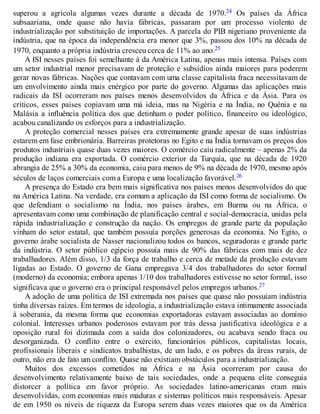 superou a agrícola algumas vezes durante a década de 1970.24 Os países da África
subsaariana, onde quase não havia fábricas, passaram por um processo violento de
industrialização por substituição de importações. A parcela do PIB nigeriano proveniente da
indústria, que na época da independência era menor que 3%, passou dos 10% na década de
1970, enquanto a própria indústria cresceu cerca de 11% ao ano.25
A ISI nesses países foi semelhante à da América Latina, apenas mais intensa. Países com
um setor industrial menor precisavam de proteção e subsídios ainda maiores para poderem
gerar novas fábricas. Nações que contavam com uma classe capitalista fraca necessitavam de
um envolvimento ainda mais enérgico por parte do governo. Algumas das aplicações mais
radicais da ISI ocorreram nos países menos desenvolvidos da África e da Ásia. Para os
críticos, esses países copiavam uma má ideia, mas na Nigéria e na Índia, no Quênia e na
Malásia a influência política dos que detinham o poder político, financeiro ou ideológico,
acabou canalizando os esforços para a industrialização.
A proteção comercial nesses países era extremamente grande apesar de suas indústrias
estarem em fase embrionária. Barreiras protetoras no Egito e na Índia tornavam os preços dos
produtos industriais quase duas vezes maiores. O comércio caiu radicalmente – apenas 2% da
produção indiana era exportada. O comércio exterior da Turquia, que na década de 1920
abrangia de 25% a 30% da economia, caiu para menos de 9% na década de 1970, mesmo após
séculos de laços comerciais com a Europa e uma localização favorável.26
A presença do Estado era bem mais significativa nos países menos desenvolvidos do que
na América Latina. Na verdade, era comum a aplicação da ISI como forma de socialismo. Os
que defendiam o socialismo na Índia, nos países árabes, em Burma ou na África, o
apresentavam como uma combinação de planificação central e social-democracia, unidas pela
rápida industrialização e construção da nação. Os empregos de grande parte da população
vinham do setor estatal, que também possuía porções generosas da economia. No Egito, o
governo árabe socialista de Nasser nacionalizou todos os bancos, seguradoras e grande parte
da indústria. O setor público egípcio possuía mais de 90% das fábricas com mais de dez
trabalhadores. Além disso, 1/3 da força de trabalho e cerca de metade da produção estavam
ligadas ao Estado. O governo de Gana empregava 3/4 dos trabalhadores do setor formal
(moderno) da economia; embora apenas 1/10 dos trabalhadores estivesse no setor formal, isso
significava que o governo era o principal responsável pelos empregos urbanos.27
A adoção de uma política de ISI extremada nos países que quase não possuíam indústria
tinha diversas raízes. Em termos de ideologia, a industrialização estava intimamente associada
à soberania, da mesma forma que economias exportadoras estavam associadas ao domínio
colonial. Interesses urbanos poderosos estavam por trás dessa justificativa ideológica e a
oposição rural foi dizimada com a saída dos colonizadores, ou acabava sendo fraca ou
desorganizada. O conflito entre o exército, funcionários públicos, capitalistas locais,
profissionais liberais e sindicatos trabalhistas, de um lado, e os pobres da áreas rurais, de
outro, não era de fato um conflito. Quase não existiam obstáculos para a industrialização.
Muitos dos excessos cometidos na África e na Ásia ocorreram por causa do
desenvolvimento relativamente baixo de tais sociedades, onde a pequena elite conseguia
distorcer a política em favor próprio. As sociedades latino-americanas eram mais
desenvolvidas, com economias mais maduras e sistemas políticos mais responsáveis. Apesar
de em 1950 os níveis de riqueza da Europa serem duas vezes maiores que os da América
 