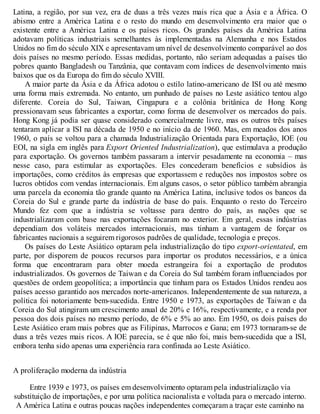 Latina, a região, por sua vez, era de duas a três vezes mais rica que a Ásia e a África. O
abismo entre a América Latina e o resto do mundo em desenvolvimento era maior que o
existente entre a América Latina e os países ricos. Os grandes países da América Latina
adotavam políticas industriais semelhantes às implementadas na Alemanha e nos Estados
Unidos no fim do século XIX e apresentavam um nível de desenvolvimento comparável ao dos
dois países no mesmo período. Essas medidas, portanto, não seriam adequadas a países tão
pobres quanto Bangladesh ou Tanzânia, que contavam com índices de desenvolvimento mais
baixos que os da Europa do fim do século XVIII.
A maior parte da Ásia e da África adotou o estilo latino-americano de ISI ou até mesmo
uma forma mais extremada. No entanto, um punhado de países no Leste asiático tentou algo
diferente. Coreia do Sul, Taiwan, Cingapura e a colônia britânica de Hong Kong
pressionavam seus fabricantes a exportar, como forma de desenvolver os mercados do país.
Hong Kong já podia ser quase considerado comercialmente livre, mas os outros três países
tentaram aplicar a ISI na década de 1950 e no início da de 1960. Mas, em meados dos anos
1960, o país se voltou para a chamada Industrialização Orientada para Exportação, IOE (ou
EOI, na sigla em inglês para Export Oriented Industrialization), que estimulava a produção
para exportação. Os governos também passaram a intervir pesadamente na economia – mas
nesse caso, para estimular as exportações. Eles concederam benefícios e subsídios às
importações, como créditos às empresas que exportassem e reduções nos impostos sobre os
lucros obtidos com vendas internacionais. Em alguns casos, o setor público também abrangia
uma parcela da economia tão grande quanto na América Latina, inclusive todos os bancos da
Coreia do Sul e grande parte da indústria de base do país. Enquanto o resto do Terceiro
Mundo fez com que a indústria se voltasse para dentro do país, as nações que se
industrializaram com base nas exportações focaram no exterior. Em geral, essas indústrias
dependiam dos voláteis mercados internacionais, mas tinham a vantagem de forçar os
fabricantes nacionais a seguirem rigorosos padrões de qualidade, tecnologia e preços.
Os países do Leste Asiático optaram pela industrialização do tipo export-orientated, em
parte, por disporem de poucos recursos para importar os produtos necessários, e a única
forma que encontraram para obter moeda estrangeira foi a exportação de produtos
industrializados. Os governos de Taiwan e da Coreia do Sul também foram influenciados por
questões de ordem geopolítica; a importância que tinham para os Estados Unidos rendeu aos
países acesso garantido aos mercados norte-americanos. Independentemente de sua natureza, a
política foi notoriamente bem-sucedida. Entre 1950 e 1973, as exportações de Taiwan e da
Coreia do Sul atingiram um crescimento anual de 20% e 16%, respectivamente, e a renda por
pessoa dos dois países no mesmo período, de 6% e 5% ao ano. Em 1950, os dois países do
Leste Asiático eram mais pobres que as Filipinas, Marrocos e Gana; em 1973 tornaram-se de
duas a três vezes mais ricos. A IOE parecia, se é que não foi, mais bem-sucedida que a ISI,
embora tenha sido apenas uma experiência rara confinada ao Leste Asiático.
A proliferação moderna da indústria
Entre 1939 e 1973, os países em desenvolvimento optaram pela industrialização via
substituição de importações, e por uma política nacionalista e voltada para o mercado interno.
A América Latina e outras poucas nações independentes começaram a traçar este caminho na
 