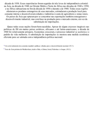 década de 1930. Essas experiências foram seguidas de três levas de independência colonial:
na Ásia, na década de 1940; no Oriente Médio e Norte da África nas décadas de 1940 e 1950;
e na África subsaariana no fim da década de 1950 e durante a de 1960. Todas essas regiões
afastaram os produtos estrangeiros de seus mercados, estimularam a produção local para
consumo interno e desenvolveram cidades e indústrias à custa de agricultores e zonas rurais.
Os países da Ásia que optaram por se concentrar nas exportações também conseguiram o
desenvolvimento industrial, mas com base na produção para o mercado externo, em vez da
substituição de importações.
Quase todas essas nações foram bem-sucedidas. Apesar de alguns excessos inegáveis nas
políticas de ISI em muitos países asiáticos, africanos e até latino-americanos, a década de
1960 foi relativamente próspera. Economias cresceram, o processo industrial se acelerou e o
padrão de vida melhorou. A substituição de importações se mostrou uma medida econômica
eficiente para ser adotada com a independência política nacional.
a Um certo isolamento da economia mundial e políticas voltadas para o desenvolvimento nacional. (N.T.)
b Área da Ásia próxima do Mediterrâneo, inclui a Síria, o Líbano, Israel, Palestina e o Iraque. (N.E.)
 
