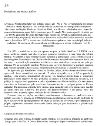14
Socialismo em muitos países
A visita de Nikita Khrushchev aos Estados Unidos em 1950 e 1960 virou manchete nos jornais
de todo o mundo. Quando o líder soviético bateu os pés com raiva no parlatório enquanto
discursava nas Nações Unidas na década de 1960, os ocidentais ridicularizaram o camponês
pouco sofisticado que agora liderava o maior país do mundo. No entanto, quando ele disse que
até 1980 a economia da União das Repúblicas Socialistas Soviéticas seria maior que a dos
Estados Unidos, ninguém riu. Os soviéticos derrotaram os Estados Unidos na corrida espacial
com o Sputnik em 1957 e um ano mais tarde lançaram a primeira nave espacial pilotada por
um homem. Grosseiro ou não, o socialismo soviético parecia ser um verdadeiro rival do
capitalismo.
Em 1939, o socialismo existia em apenas um país, a União Soviética.1 A URSS era a
maior nação do mundo, uma das principais potências industriais e uma força da política
mundial. No entanto, o país continuava semi-industrial e com poucos laços econômicos com o
resto do globo. Moscou havia se distanciado da economia mundial e dos mercados havia uns
dez anos, e a planificação econômica soviética era uma anomalia exclusiva de um país que
abrigava 8% da população mundial. Nenhum outro governo demonstrava qualquer interesse
pela economia planificada socialista, e mesmo na União Soviética o seu futuro era incerto.
Na época em que Khrushchev visitou os Estados Unidos, o socialismo ao estilo soviético
operava de forma consolidada em mais de 12 países, atingindo cerca de 1/3 da população
mundial. Uma minoria considerável de países em desenvolvimento tinha o socialismo
planificado como objetivo. O mais populoso do mundo, a China, tornou-se socialista, e a
política do segundo mais populoso, a Índia, aproximou-se da União Soviética. Os movimentos
comunistas se fortaleceram pelo mundo em desenvolvimento e em alguns países da Europa
ocidental. Um comunista otimista tinha motivos para acreditar que seria apenas uma questão
de tempo para que a maioria dos países em desenvolvimento, e até grande parte dos
desenvolvidos, adotasse alguma variação do socialismo soviético.
Enquanto isso, as nações socialistas transformavam, reformavam e modernizavam o
modelo soviético. O governo da URSS também apontou falhas no sistema criado na década de
1930 e planejou um aperfeiçoamento. O futuro do socialismo soviético, e por inferência do
próprio capitalismo ocidental, dependeria desses esforços para incrementar a planificação
centralizada.
A expansão do mundo socialista
Em cinco anos após o fim da Segunda Guerra Mundial, o socialismo se expandiu do centro da
Europa para o Pacífico. A Guerra Fria levou a uma rápida imposição do modelo soviético na
 