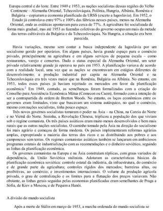 Europa central e do leste. Entre 1949 e 1953, as nações socialistas dessas regiões do Velho
Continente – Alemanha Oriental, Tchecoslováquia, Polônia, Hungria, Albânia, Romênia e
Bulgária – copiaram a economia planificada da URSS (exceto a Iugoslávia). Em 1952, o
Estado já controlava entre 97% e 100% das fábricas nesses países, menos na Alemanha
Oriental, onde as estáticas apontavam para cerca de 77%. A agricultura foi socializada de
forma mais gradual, mas até 1953 as fazendas coletivas do governo ocupavam mais da metade
das terras cultiváveis da Bulgária e da Tchecoslováquia. Na Hungria, a situação era bem
parecida.
Havia variações, mesmo sem contar a busca independente da Iugoslávia por um
socialismo gerido por operários. Em alguns países, havia grande espaço para o comércio
privado, principalmente na agricultura e em alguns serviços de pequena escala – como
restaurantes, varejo e consertos. Dado o status especial da Alemanha Oriental, um setor
privado relativamente grande já operava no país em 1953. A planificação variava de acordo
com a realidade local, uma vez que as nações se encontravam em estágios diferentes de
desenvolvimento; a produção industrial per capita na Alemanha Oriental e na
Tchecoslováquia era três vezes maior que na Romênia, Bulgária ou Albânia. No entanto, em
1953, todos esses países já haviam rejeitado os mercados em favor da planificação
econômica.2 Em 1949, contudo, as semelhanças foram formalizadas com a criação do
Conselho para Assistência Econômica Mútua (Comecon ou Caem), formado com a intenção de
ser a contrapartida da ordem de Bretton Woods. No entanto, os laços econômicos entre os
governos eram limitados, visto que buscavam um sistema autárquico, no qual o comércio,
mesmo com nações socialistas, tinha pouco espaço.
Três novos governos socialistas tomaram o poder na Ásia – na China, na Coreia do Norte
e no Vietnã do Norte. Sozinha, a Revolução Chinesa, triplicou a população dos que viviam
sob o regime comunista. Os três países asiáticos eram muito menos desenvolvidos e bem mais
rurais que as outras nações socialistas. O caminho tomado pela Ásia na direção do socialismo
foi mais agrário e começou de forma modesta. Os países implementaram reformas agrárias
amplas, expropriando a maioria das terras dos ricos e as distribuindo aos pobres e aos
camponeses sem terras. Os regimes comunistas asiáticos também se lançaram em ambiciosos
programas estatais de industrialização com as recomendações e o dinheiro soviético, seguindo
as linhas da planificação econômica.
Os governos comunistas na Europa e na Ásia construíam réplicas, com graus variados de
dependência, da União Soviética stalinista. Adotaram as características básicas da
planificação econômica soviética: controle estatal da indústria, da infraestrutura, do comércio
e de grande parte da agricultura; controles rígidos dos mercados; barreiras altas, ou
proibitivas, ao comércio; e investimentos internacionais. O volume da produção agrícola
privada, o grau de centralização e os limites para a flutuação dos preços variavam. Não
obstante, as linhas gerais seguidas pelas economias planificadas eram semelhantes de Praga a
Sófia, de Kiev a Moscou, e de Pequim a Hanói.
A divisão do mundo socialista
Após a morte de Stálin em março de 1953, a marcha ordenada do mundo socialista se
 