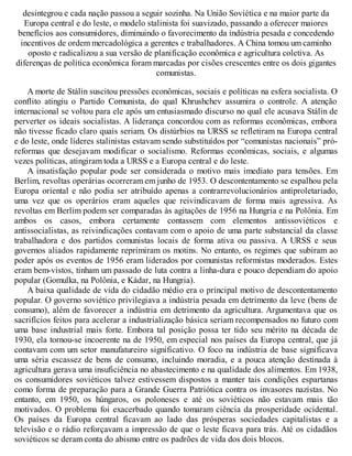 desintegrou e cada nação passou a seguir sozinha. Na União Soviética e na maior parte da
Europa central e do leste, o modelo stalinista foi suavizado, passando a oferecer maiores
benefícios aos consumidores, diminuindo o favorecimento da indústria pesada e concedendo
incentivos de ordem mercadológica a gerentes e trabalhadores. A China tomou um caminho
oposto e radicalizou a sua versão de planificação econômica e agricultura coletiva. As
diferenças de política econômica foram marcadas por cisões crescentes entre os dois gigantes
comunistas.
A morte de Stálin suscitou pressões econômicas, sociais e políticas na esfera socialista. O
conflito atingiu o Partido Comunista, do qual Khrushchev assumira o controle. A atenção
internacional se voltou para ele após um entusiasmado discurso no qual ele acusava Stálin de
perverter os ideais socialistas. A liderança concordou com as reformas econômicas, embora
não tivesse ficado claro quais seriam. Os distúrbios na URSS se refletiram na Europa central
e do leste, onde líderes stalinistas estavam sendo substituídos por “comunistas nacionais” pró-
reformas que desejavam modificar o socialismo. Reformas econômicas, sociais, e algumas
vezes políticas, atingiram toda a URSS e a Europa central e do leste.
A insatisfação popular pode ser considerada o motivo mais imediato para tensões. Em
Berlim, revoltas operárias ocorreram em junho de 1953. O descontentamento se espalhou pela
Europa oriental e não podia ser atribuído apenas a contrarrevolucionários antiproletariado,
uma vez que os operários eram aqueles que reivindicavam de forma mais agressiva. As
revoltas em Berlim podem ser comparadas às agitações de 1956 na Hungria e na Polônia. Em
ambos os casos, embora certamente contassem com elementos antissoviéticos e
antissocialistas, as reivindicações contavam com o apoio de uma parte substancial da classe
trabalhadora e dos partidos comunistas locais de forma ativa ou passiva. A URSS e seus
governos aliados rapidamente reprimiram os motins. No entanto, os regimes que subiram ao
poder após os eventos de 1956 eram liderados por comunistas reformistas moderados. Estes
eram bem-vistos, tinham um passado de luta contra a linha-dura e pouco dependiam do apoio
popular (Gomulka, na Polônia, e Kádar, na Hungria).
A baixa qualidade de vida do cidadão médio era o principal motivo de descontentamento
popular. O governo soviético privilegiava a indústria pesada em detrimento da leve (bens de
consumo), além de favorecer a indústria em detrimento da agricultura. Argumentava que os
sacrifícios feitos para acelerar a industrialização básica seriam recompensados no futuro com
uma base industrial mais forte. Embora tal posição possa ter tido seu mérito na década de
1930, ela tornou-se incoerente na de 1950, em especial nos países da Europa central, que já
contavam com um setor manufatureiro significativo. O foco na indústria de base significava
uma séria escassez de bens de consumo, incluindo moradia, e a pouca atenção destinada à
agricultura gerava uma insuficiência no abastecimento e na qualidade dos alimentos. Em 1938,
os consumidores soviéticos talvez estivessem dispostos a manter tais condições espartanas
como forma de preparação para a Grande Guerra Patriótica contra os invasores nazistas. No
entanto, em 1950, os húngaros, os poloneses e até os soviéticos não estavam mais tão
motivados. O problema foi exacerbado quando tomaram ciência da prosperidade ocidental.
Os países da Europa central ficavam ao lado das prósperas sociedades capitalistas e a
televisão e o rádio reforçavam a impressão de que o leste ficava para trás. Até os cidadãos
soviéticos se deram conta do abismo entre os padrões de vida dos dois blocos.
 