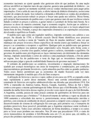 economias nacionais ao ajuste quando elas gastavam além do que podiam. Se uma nação
abrisse um déficit ao importar mais do que exportar, gastaria uma quantidade de dinheiro – ou
seja, de ouro – superior ao montante recebido com as vendas internacionais para pagar pelas
importações. Com a saída de ouro do país, a oferta interna de dinheiro diminuiria, assim como
o poder de compra da nação. Isso reduziria a demanda e dificultaria as vendas dos produtores
nacionais, que precisariam reduzir os preços e forçar uma queda nos salários. Dessa forma,
pelo próprio funcionamento do padrão-ouro, o país que gastasse mais do que recebesse estaria
fadado a reduzir os preços e salários, a gastar menos e a produzir de forma mais barata. Se o
processo se desse de maneira constante, logo a economia reagiria. Assim que os salários e
preços caíssem, os estrangeiros comprariam mais produtos desse país e os locais adquiririam
menos bens de fora. Portanto, o preço dos importados diminuiria e as exportações cresceriam,
devolvendo o equilíbrio ao Estado.
O padrão-ouro agia como um regulador metálico, impondo restrições aos salários e aos
preços. Na década de 1750, o filósofo escocês David Hume identificou esse processo
regulador, que recebeu o nome de “modelo de fluxo de moedas metálicas”, uma vez que
mudanças nos preços levavam a fluxos específicos de moeda (ouro) que tendiam a forçar os
preços e as economias a recuperar o equilíbrio. Qualquer país no padrão-ouro que gastasse
mais do que ganhasse (ou pudesse pegar emprestado) seria forçado, pela forma como o
sistema operava, a inverter esse quadro; reduzir gastos e salários, retomando o equilíbrio. Os
governos do padrão-ouro privilegiavam os laços internacionais em detrimento das demandas
internas, impondo austeridade e cortes de salários a uma população relutante, a fim de aderir
ao regime. Isso fez do padrão-ouro o teste de fogo que os investidores internacionais
utilizavam para julgar o grau de confiabilidade financeira de governos nacionais.10
O estímulo do padrão-ouro ao comércio, investimentos e migração internacionais foi
ajudado por avanços tecnológicos nas áreas de transportes e comunicações, por condições
macroeconômicas geralmente favoráveis, e pela atmosfera pacífica entre as grandes potências.
Todos esses fatores permitiram que as economias do mundo ficassem cada vez mais
intimamente integradas à medida que a Era de Ouro avançava.
A utilização de ferrovias e navios a vapor, ambos já em curso em 1870, se expandiu ainda
mais rapidamente a partir desse momento. Houve uma corrida extraordinária para a
construção de ferrovias em regiões subdesenvolvidas nas décadas que precederam 1914. Em
1870, a imensidão da América Latina, Rússia, Canadá, Austrália, África do Sul e Índia
contava com quase a mesma quilometragem de linhas férreas que a Grã-Bretanha. Em 1913, o
tamanho da malha ferroviária dessas regiões já era dez vezes maior do que a da Grã-Bretanha.
A Argentina, sozinha, passou de umas poucas centenas de quilômetros de ferrovias para um
sistema mais extenso que o britânico.11 O desenvolvimento de turbinas a vapor na década de
1890 aumentou a velocidade dos navios e, posteriormente, novas embarcações movidas a
petróleo, com sistema de combustão de diesel, passaram a competir com a energia a vapor. O
desenvolvimento do sistema de refrigeração fez com que, pela primeira vez, o transporte de
produtos perecíveis fosse possível, permitindo que a Argentina exportasse carne resfriada e
Honduras, banana. Todos esses adventos reduziram, de forma dramática, o tempo e os custos
para se levar esses produtos aos mercados. Nos 20 anos que precederam 1914, o custo do
envio transoceânico de produtos à Grã-Bretanha caiu em 1/3, ao passo que, em média, os
preços dos produtos exportados cresceram na mesma proporção.
 