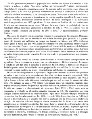 “Se não pudéssemos prometer à população nada melhor que apenas a revolução, o povo
coçaria a cabeça e diria: Não seria melhor um bom goulash? ” , disse, supostamente,
Khrushchev. O chamado comunismo goulasha foi adotado pelos soviéticos e seus aliados na
Europa central e do leste. Os governos aumentaram os salários e começaram a investir nas
indústrias de bens de consumo e na construção de casas.3 Passaram a não mais enfatizar a
indústria pesada e a aumentar o fornecimento de roupas, sapatos, aparelhos de som e outros
bens de consumo. Prometeram construir milhões de novas habitações e as autoridades
soviéticas garantiram, em 1957, que dentro de uma década as famílias não precisariam mais
dividir apartamento umas com as outras.4 O novo foco na melhoria da qualidade de vida da
população obteve resultados grandiosos e rápidos: de 1953 a 1957, os salários reais na
Europa oriental sofreram um aumento de 30% a 60%.5 O descontentamento, portanto,
diminuiu.
O descaso do governo com a agricultura estagnou o abastecimento de alimentos. Os preços
agrícolas caíram tanto que os fazendeiros não tinham incentivo para produzir, e o governo
quase não investia em melhorias no campo. As fazendas soviéticas, em 1953, produziam
menos grãos e batata que em 1940, além de contarem com uma quantidade menor de gado,
porcos e carneiros. Dado o crescimento populacional, isso se refletiu no número de habitantes
nas cidades. As mesmas políticas governamentais que tornaram a agricultura pouco lucrativa
também empobreceram as próprias áreas rurais. Praticamente a única forma que os produtores
agrícolas tinham para garantir uma vida decente era vender o que produziam em seus pequenos
lotes de terra.6
Khrushchev era natural do cinturão verde ucraniano e se considerava um especialista em
agricultura. Desde o começo de seu governo, investiu no campo. Dobrou o número de tratores
e segadeiras em dez anos e aumentou a utilização de fertilizantes e técnicas de irrigação.
Também gastou somas incalculáveis com o propósito de arar milhões de hectares de terras
improdutivas para o cultivo de grãos – principalmente na Sibéria e no Cazaquistão.
Os soviéticos reorganizaram a agricultura. O governo aumentou os preços dos produtos
agrícolas e, em poucos anos, os ganhos das fazendas coletivas aumentou em mais de 33%.
Moscou também unificou fazendas com a finalidade de torná-las mais eficientes. Em 1960, a
típica fazenda coletiva tinha 400 casas espalhadas por três mil hectares de terras cultivadas,
com 1300 cabeças de gado e 900 porcos. Um número maior de máquinas, fazendas mais
amplas e o encarecimento dos produtos agrícolas melhoraram, substancialmente, as condições
de vida no campo e o abastecimento de alimentos. Entre 1953 e 1965, após anos de
estagnação, a produção de alimentos aumentou em cerca de 3/4.7 Os governantes do Leste
Europeu também melhoraram as condições rurais. Após 1956, Polônia e Hungria terminaram
com muitas das fazendas coletivas. Em 1960, cerca de 90% dessas fazendas na Polônia já
haviam sido privatizadas e o governo não exercia qualquer tipo de pressão para mudar essa
situação. As fazendas coletivas húngaras foram reconstruídas de forma a se tornar mais
atraentes para os produtores agrícolas. Em outros lugares, apesar de os trabalhadores terem
sido persuadidos ou obrigados a viver em fazendas coletivas, ou estatais, os preços agrícolas
encontravam-se relativamente favoráveis e as casas em lotes privados de terra passaram a ser
autorizadas e, inclusive, estimuladas. Na Europa oriental, as condições rurais e a produção
agrícola melhoraram, uma vez que o consumo de carne dobrou, ou quase, até 1965.8
 