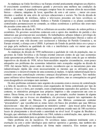 As mudanças na União Soviética e na Europa oriental praticamente atingiram seu objetivo.
O crescimento econômico continuava grande e provocou uma melhora nas condições da
cidade e do campo. A população conseguia comprar bens de consumo além da necessidade
básica – câmeras, máquinas de lavar, aparelhos de som e até carros –, morar em casas
decentes e usufruir de uma série de serviços educacionais e sociais. No fim da década de
1960, a quantidade de telefones, rádios e televisores presentes em lares soviéticos se
aproximava à da Europa ocidental. Embora o Partido Comunista e os planos econômicos
centralizados permanecessem no comando, as rédeas econômicas e políticas não eram mais
tão pesadas como antes de 1953.
As condições da década de 1960 se refletiram em acordos informais de ordem política e
econômica. Os governos socialistas contavam com o apoio dos membros do partido e dos
industriais que governavam tais sociedades. Os trabalhadores urbanos tinham o privilégio do
acesso a serviços e salários maiores. Produtores agrícolas, profissionais liberais e outros só
conseguiam ter uma vida decente caso aceitassem a liderança do Partido Comunista e, na
Europa oriental, a aliança com a URSS. A primazia do Estado de partido único era o preço a
ser pago pela melhoria na qualidade de vida e a interferência cada vez menor que estes
Estados exerciam na vida privada.
As mudanças da década de 1950 melhoraram a qualidade de vida da população, mas os
governos da União Soviética e da Europa oriental estavam cientes de que suas economias
ainda apresentavam problemas. Os soviéticos pareciam ter se dado conta de que os métodos
impositivos da década de 1930, talvez bem-sucedidos naquelas circunstâncias, eram pouco
adequados aos problemas das economias industriais mais avançadas surgidas na década de
1950. Até mesmo Stálin, pouco antes de morrer, reconhecera que os mecanismos para uma
industrialização rápida não eram necessariamente os mesmos que os utilizados para o
crescimento e o desenvolvimento de uma economia já madura. A rápida industrialização havia
contado com uma centralização extrema e ameaças disciplinares aos gerentes. Tais medidas
quase militares talvez funcionassem para fins quase militares, mas as consequências em geral
eram desagradáveis em tempos mais normais.
Os dois problemas estruturais mais urgentes da economia eram o excesso de centralização
e a falta de incentivos. Os ministérios eram organizados de forma centralizada por tipo de
indústria. O aço e o ferro, por exemplo, eram completamente separados dos químicos. Nesse
contexto, os ministérios protegiam seus próprios impérios e não cooperavam uns com os
outros. Dessa forma, em vez de uma usina de aço, por exemplo, receber insumos de alguma
fábrica vizinha que os tivesse em abundância, ela precisava requerer tais suprimentos da
administração central em Moscou. Os gerentes das fábricas costumavam contratar
“procuradores”, que vasculhavam as zonas rurais em busca dos produtos que suas fábricas
necessitavam – mas não os conseguiam no ministério central – para trocar pelos bens que
tinham em excesso. Khrushchev tentou solucionar o problema criando mais de 100 escritórios
locais de planejamento e devolvendo a autoridade no nível local. O regime de Brezhnev e
Kosygin, que substituiu o de Khrushchev em 1964, reduziu a centralização, mas, apesar disso,
concedeu mais autoridade para os gerentes locais das estatais.
Outro problema era de incentivos. Os soviéticos nunca contaram totalmente com a
exortação ou com o ardor ideológico para motivar operários e gerentes, mas também não
usavam de gratificações econômicas de forma muito extensiva. Eles temiam que as
 