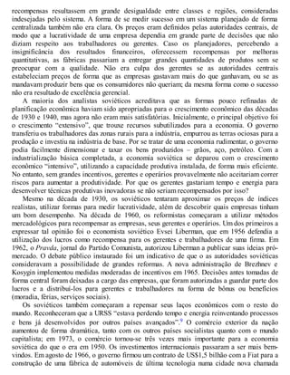 recompensas resultassem em grande desigualdade entre classes e regiões, consideradas
indesejadas pelo sistema. A forma de se medir sucesso em um sistema planejado de forma
centralizada também não era clara. Os preços eram definidos pelas autoridades centrais, de
modo que a lucratividade de uma empresa dependia em grande parte de decisões que não
diziam respeito aos trabalhadores ou gerentes. Caso os planejadores, percebendo a
insignificância dos resultados financeiros, oferecessem recompensas por melhoras
quantitativas, as fábricas passariam a entregar grandes quantidades de produtos sem se
preocupar com a qualidade. Não era culpa dos gerentes se as autoridades centrais
estabeleciam preços de forma que as empresas gastavam mais do que ganhavam, ou se as
mandavam produzir bens que os consumidores não queriam; da mesma forma como o sucesso
não era resultado de excelência gerencial.
A maioria dos analistas soviéticos acreditava que as formas pouco refinadas de
planificação econômica haviam sido apropriadas para o crescimento econômico das décadas
de 1930 e 1940, mas agora não eram mais satisfatórias. Inicialmente, o principal objetivo foi
o crescimento “extensivo”, que trouxe recursos subutilizados para a economia. O governo
transferiu os trabalhadores das zonas rurais para a indústria, empurrou as terras ociosas para a
produção e investiu na indústria de base. Por se tratar de uma economia rudimentar, o governo
podia facilmente dimensionar e taxar os bens produzidos – grãos, aço, petróleo. Com a
industrialização básica completada, a economia soviética se deparou com o crescimento
econômico “intensivo”, utilizando a capacidade produtiva instalada, de forma mais eficiente.
No entanto, sem grandes incentivos, gerentes e operários provavelmente não aceitariam correr
riscos para aumentar a produtividade. Por que os gerentes gastariam tempo e energia para
desenvolver técnicas produtivas inovadoras se não seriam recompensados por isso?
Mesmo na década de 1930, os soviéticos tentaram aproximar os preços de índices
realistas, utilizar formas para medir lucratividade, além de descobrir quais empresas tinham
um bom desempenho. Na década de 1960, os reformistas começaram a utilizar métodos
mercadológicos para recompensar as empresas, seus gerentes e operários. Um dos primeiros a
expressar tal opinião foi o economista soviético Evsei Liberman, que em 1956 defendia a
utilização dos lucros como recompensa para os gerentes e trabalhadores de uma firma. Em
1962, o Pravda, jornal do Partido Comunista, autorizou Liberman a publicar suas ideias pró-
mercado. O debate público instaurado foi um indicativo de que o as autoridades soviéticas
consideravam a possibilidade de grandes reformas. A nova administração de Brezhnev e
Kosygin implementou medidas moderadas de incentivos em 1965. Decisões antes tomadas de
forma central foram deixadas a cargo das empresas, que foram autorizadas a guardar parte dos
lucros e a distribuí-los para gerentes e trabalhadores na forma de bônus ou benefícios
(moradia, férias, serviços sociais).
Os soviéticos também começaram a repensar seus laços econômicos com o resto do
mundo. Reconheceram que a URSS “estava perdendo tempo e energia reinventando processos
e bens já desenvolvidos por outros países avançados”.9 O comércio exterior da nação
aumentou de forma dramática, tanto com os outros países socialistas quanto com o mundo
capitalista; em 1973, o comércio tornou-se três vezes mais importante para a economia
soviética do que o era em 1950. Os investimentos internacionais passaram a ser mais bem-
vindos. Em agosto de 1966, o governo firmou um contrato de US$1,5 bilhão com a Fiat para a
construção de uma fábrica de automóveis de última tecnologia numa cidade nova chamada
 