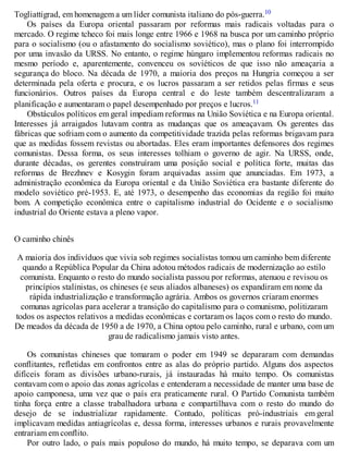 Togliattigrad, em homenagem a um líder comunista italiano do pós-guerra.10
Os países da Europa oriental passaram por reformas mais radicais voltadas para o
mercado. O regime tcheco foi mais longe entre 1966 e 1968 na busca por um caminho próprio
para o socialismo (ou o afastamento do socialismo soviético), mas o plano foi interrompido
por uma invasão da URSS. No entanto, o regime húngaro implementou reformas radicais no
mesmo período e, aparentemente, convenceu os soviéticos de que isso não ameaçaria a
segurança do bloco. Na década de 1970, a maioria dos preços na Hungria começou a ser
determinada pela oferta e procura, e os lucros passaram a ser retidos pelas firmas e seus
funcionários. Outros países da Europa central e do leste também descentralizaram a
planificação e aumentaram o papel desempenhado por preços e lucros.11
Obstáculos políticos em geral impediam reformas na União Soviética e na Europa oriental.
Interesses já arraigados lutavam contra as mudanças que os ameaçavam. Os gerentes das
fábricas que sofriam com o aumento da competitividade trazida pelas reformas brigavam para
que as medidas fossem revistas ou abortadas. Eles eram importantes defensores dos regimes
comunistas. Dessa forma, os seus interesses tolhiam o governo de agir. Na URSS, onde,
durante décadas, os gerentes construíram uma posição social e política forte, muitas das
reformas de Brezhnev e Kosygin foram arquivadas assim que anunciadas. Em 1973, a
administração econômica da Europa oriental e da União Soviética era bastante diferente do
modelo soviético pré-1953. E, até 1973, o desempenho das economias da região foi muito
bom. A competição econômica entre o capitalismo industrial do Ocidente e o socialismo
industrial do Oriente estava a pleno vapor.
O caminho chinês
A maioria dos indivíduos que vivia sob regimes socialistas tomou um caminho bem diferente
quando a República Popular da China adotou métodos radicais de modernização ao estilo
comunista. Enquanto o resto do mundo socialista passou por reformas, atenuou e revisou os
princípios stalinistas, os chineses (e seus aliados albaneses) os expandiram em nome da
rápida industrialização e transformação agrária. Ambos os governos criaram enormes
comunas agrícolas para acelerar a transição do capitalismo para o comunismo, politizaram
todos os aspectos relativos a medidas econômicas e cortaram os laços com o resto do mundo.
De meados da década de 1950 a de 1970, a China optou pelo caminho, rural e urbano, com um
grau de radicalismo jamais visto antes.
Os comunistas chineses que tomaram o poder em 1949 se depararam com demandas
conflitantes, refletidas em confrontos entre as alas do próprio partido. Alguns dos aspectos
difíceis foram as divisões urbano-rurais, já instauradas há muito tempo. Os comunistas
contavam com o apoio das zonas agrícolas e entenderam a necessidade de manter uma base de
apoio camponesa, uma vez que o país era praticamente rural. O Partido Comunista também
tinha força entre a classe trabalhadora urbana e compartilhava com o resto do mundo do
desejo de se industrializar rapidamente. Contudo, políticas pró-industriais em geral
implicavam medidas antiagrícolas e, dessa forma, interesses urbanos e rurais provavelmente
entrariam em conflito.
Por outro lado, o país mais populoso do mundo, há muito tempo, se deparava com um
 