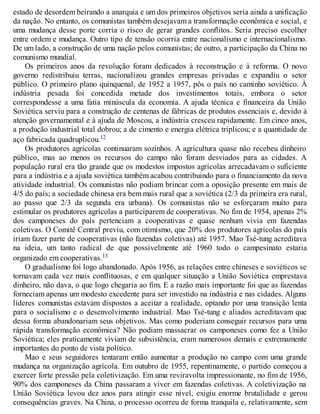 estado de desordem beirando a anarquia e um dos primeiros objetivos seria ainda a unificação
da nação. No entanto, os comunistas também desejavam a transformação econômica e social, e
uma mudança desse porte corria o risco de gerar grandes conflitos. Seria preciso escolher
entre ordem e mudança. Outro tipo de tensão ocorria entre nacionalismo e internacionalismo.
De um lado, a construção de uma nação pelos comunistas; de outro, a participação da China no
comunismo mundial.
Os primeiros anos da revolução foram dedicados à reconstrução e à reforma. O novo
governo redistribuiu terras, nacionalizou grandes empresas privadas e expandiu o setor
público. O primeiro plano quinquenal, de 1952 a 1957, pôs o país no caminho soviético. À
indústria pesada foi concedida metade dos investimentos totais, embora o setor
correspondesse a uma fatia minúscula da economia. A ajuda técnica e financeira da União
Soviética serviu para a construção de centenas de fábricas de produtos essenciais e, devido à
atenção governamental e à ajuda de Moscou, a indústria cresceu rapidamente. Em cinco anos,
a produção industrial total dobrou; a de cimento e energia elétrica triplicou; e a quantidade de
aço fabricada quadruplicou.12
Os produtores agrícolas continuaram sozinhos. A agricultura quase não recebeu dinheiro
público, mas ao menos os recursos do campo não foram desviados para as cidades. A
população rural era tão grande que os modestos impostos agrícolas arrecadavam o suficiente
para a indústria e a ajuda soviética também acabou contribuindo para o financiamento da nova
atividade industrial. Os comunistas não podiam brincar com a oposição presente em mais de
4/5 do país; a sociedade chinesa era bem mais rural que a soviética (2/3 da primeira era rural,
ao passo que 2/3 da segunda era urbana). Os comunistas não se esforçaram muito para
estimular os produtores agrícolas a participarem de cooperativas. No fim de 1954, apenas 2%
dos camponeses do país pertenciam a cooperativas e quase nenhum vivia em fazendas
coletivas. O Comitê Central previu, com otimismo, que 20% dos produtores agrícolas do país
iriam fazer parte de cooperativas (não fazendas coletivas) até 1957. Mao Tsé-tung acreditava
na ideia, um tanto radical de que possivelmente até 1960 todo o campesinato estaria
organizado em cooperativas.13
O gradualismo foi logo abandonado. Após 1956, as relações entre chineses e soviéticos se
tornavam cada vez mais conflituosas, e em qualquer situação a União Soviética emprestava
dinheiro, não dava, o que logo chegaria ao fim. E a razão mais importante foi que as fazendas
forneciam apenas um modesto excedente para ser investido na indústria e nas cidades. Alguns
líderes comunistas estavam dispostos a aceitar a realidade, optando por uma transição lenta
para o socialismo e o desenvolvimento industrial. Mao Tsé-tung e aliados acreditavam que
dessa forma abandonariam seus objetivos. Mas como poderiam conseguir recursos para uma
rápida transformação econômica? Não podiam massacrar os camponeses como fez a União
Soviética; eles praticamente viviam de subsistência, eram numerosos demais e extremamente
importantes do ponto de vista político.
Mao e seus seguidores tentaram então aumentar a produção no campo com uma grande
mudança na organização agrícola. Em outubro de 1955, repentinamente, o partido começou a
exercer forte pressão pela coletivização. Em uma reviravolta impressionante, no fim de 1956,
90% dos camponeses da China passaram a viver em fazendas coletivas. A coletivização na
União Soviética levou dez anos para atingir esse nível, exigiu enorme brutalidade e gerou
consequências graves. Na China, o processo ocorreu de forma tranquila e, relativamente, sem
 