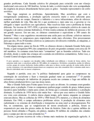 grandes problemas. Cada fazenda coletiva foi planejada para coincidir com um vilarejo
tradicional com cerca de 100 famílias. Acima de tudo, a coletivização não veio acompanhada
da exigência de preços absurdamente baixos para os grãos – bastante representativo do estilo
soviético.
Mas logo surgiram os problemas. Aparentemente, Mao acreditava que com a
reorganização camponesa, a produção agrícola cresceria muito e seria suficiente para
aumentar a renda no campo, financiar a indústria e a nova infraestrutura, além de oferecer
melhor qualidade de vida. Mas não foi o que aconteceu e, mais uma vez, o governo se viu
obrigado a impor sacrifícios aos agricultores. Mao resolveu lidar com o problema de forma
diferente. No inverno de 1957-1958, o governo organizou a construção coletiva de canais de
irrigação e de outros sistemas hidráulicos. O feito reuniu centenas de milhões de pessoas e foi
um grande sucesso. Em um ano, os chineses construíram o equivalente a 300 canais do
Panamá.14 Mao e seus seguidores encontraram uma saída para seu dilema: coletivas maiores
poderiam reunir os camponeses para empreitadas ainda mais eficientes. Eles pressionaram
para que dez, 20 ou 30 fazendas coletivas se juntassem e dividissem o trabalho, as máquinas, a
liderança e quase todo o resto.
Em alguns meses, quase no fim de 1958, os chineses deram o chamado Grande Salto para
Frente, o qual reorganizou 99% dos camponeses do país em grandes comunas com cerca de 30
mil membros. As comunas eram bem mais “comunistas” que as fazendas coletivas. Tudo era
dividido, desde o cuidar das crianças até a comida em refeitórios comunitários. Sobre isso, o
Comitê Central divulgou com entusiasmo:
O povo aprendeu a se organizar com disciplina militar, trabalhando com militância e vivendo de forma coletiva. Isso
aumentou ainda mais a consciência política de 500 milhões de camponeses. Refeitórios comunitários, jardins de infância,
creches, grupos de costura, barbearias, banhos públicos, asilos para os idosos, escolas agrícolas de ensino médio, além de
escolas comunistas e de especialização proporcionam aos camponeses uma vida comunitária feliz e estimulam ainda mais a
ideia de coletividade entre as massas camponesas.
Segundo o partido, essa era “a política fundamental para guiar os camponeses na
construção do socialismo e fazer a transição gradual rumo ao comunismo”.15 O partido
estimulou a construção de indústrias de pequena escala nas comunas e logo um milhão de
altos-fornos produziam ferro e aço nas áreas rurais.
Mas o Grande Salto para Frente quase levou o país ao abismo. As comunas eram grandes
demais para a produção. Como os camponeses podiam pegar comida de graça, tinham pouco
incentivo para trabalhar e muito para comer, de forma que o consumo aumentou e a produção
diminuiu. A colheita de 1958 havia sido muito boa – talvez por esse motivo o Grande Salto
era visto com otimismo. A euforia durou algum tempo, pelo menos enquanto os estoques
estavam cheios. Mas as colheitas de 1959 e 1960 foram 25% menores, e a oferta de alimentos
diminuiu. Em 1960, o campo enfrentava problemas sérios. A produção de alimentos caiu
radialmente e os sistemas de distribuição e transportes na zona rural se desorganizaram. Por
fim, os comunistas, que se vangloriavam de terem erradicado a pobreza, foram os
responsáveis por uma das piores ondas de fome da história. Entre dez e quinze milhões de
pessoas foram afetadas e Pequim, em pânico, mandou 30 milhões de cidadãos das cidades
para o campo por não ter como alimentá-los.16
Assim, o governo recorreu de volta a formas mais modestas de organização agrícola. A
 