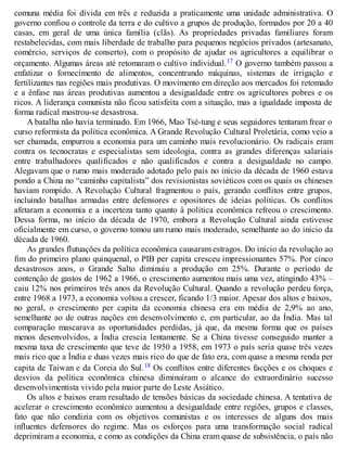 comuna média foi dívida em três e reduzida a praticamente uma unidade administrativa. O
governo confiou o controle da terra e do cultivo a grupos de produção, formados por 20 a 40
casas, em geral de uma única família (clãs). As propriedades privadas familiares foram
restabelecidas, com mais liberdade de trabalho para pequenos negócios privados (artesanato,
comércio, serviços de conserto), com o propósito de ajudar os agricultores a equilibrar o
orçamento. Algumas áreas até retomaram o cultivo individual.17 O governo também passou a
enfatizar o fornecimento de alimentos, concentrando máquinas, sistemas de irrigação e
fertilizantes nas regiões mais produtivas. O movimento em direção aos mercados foi retomado
e a ênfase nas áreas produtivas aumentou a desigualdade entre os agricultores pobres e os
ricos. A liderança comunista não ficou satisfeita com a situação, mas a igualdade imposta de
forma radical mostrou-se desastrosa.
A batalha não havia terminado. Em 1966, Mao Tsé-tung e seus seguidores tentaram frear o
curso reformista da política econômica. A Grande Revolução Cultural Proletária, como veio a
ser chamada, empurrou a economia para um caminho mais revolucionário. Os radicais eram
contra os tecnocratas e especialistas sem ideologia, contra as grandes diferenças salariais
entre trabalhadores qualificados e não qualificados e contra a desigualdade no campo.
Alegavam que o rumo mais moderado adotado pelo país no início da década de 1960 estava
pondo a China no “caminho capitalista” dos revisionistas soviéticos com os quais os chineses
haviam rompido. A Revolução Cultural fragmentou o país, gerando conflitos entre grupos,
incluindo batalhas armadas entre defensores e opositores de ideias políticas. Os conflitos
afetaram a economia e a incerteza tanto quanto à política econômica refreou o crescimento.
Dessa forma, no início da década de 1970, embora a Revolução Cultural ainda estivesse
oficialmente em curso, o governo tomou um rumo mais moderado, semelhante ao do início da
década de 1960.
As grandes flutuações da política econômica causaram estragos. Do início da revolução ao
fim do primeiro plano quinquenal, o PIB per capita cresceu impressionantes 57%. Por cinco
desastrosos anos, o Grande Salto diminuiu a produção em 25%. Durante o período de
contenção de gastos de 1962 a 1966, o crescimento aumentou mais uma vez, atingindo 43% –
caiu 12% nos primeiros três anos da Revolução Cultural. Quando a revolução perdeu força,
entre 1968 a 1973, a economia voltou a crescer, ficando 1/3 maior. Apesar dos altos e baixos,
no geral, o crescimento per capita da economia chinesa era em média de 2,9% ao ano,
semelhante ao de outras nações em desenvolvimento e, em particular, ao da Índia. Mas tal
comparação mascarava as oportunidades perdidas, já que, da mesma forma que os países
menos desenvolvidos, a Índia crescia lentamente. Se a China tivesse conseguido manter a
mesma taxa de crescimento que teve de 1950 a 1958, em 1973 o país seria quase três vezes
mais rico que a Índia e duas vezes mais rico do que de fato era, com quase a mesma renda per
capita de Taiwan e da Coreia do Sul.18 Os conflitos entre diferentes facções e os choques e
desvios da política econômica chinesa diminuíram o alcance do extraordinário sucesso
desenvolvimentista vivido pela maior parte do Leste Asiático.
Os altos e baixos eram resultado de tensões básicas da sociedade chinesa. A tentativa de
acelerar o crescimento econômico aumentou a desigualdade entre regiões, grupos e classes,
fato que não condizia com os objetivos comunistas e os interesses de alguns dos mais
influentes defensores do regime. Mas os esforços para uma transformação social radical
deprimiram a economia, e como as condições da China eram quase de subsistência, o país não
 