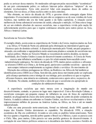 podia se arriscar dessa maneira. Os moderados advogavam pelas necessidades “econômicas”
de um país extremamente pobre; os radicais lutavam pelos objetivos “utópicos” de sua
tradição revolucionária. Teria sido possível lidar com pequenas doses de ambos os
elementos. Em vez disso, a China oscilava entre os dois extremos.
Não obstante, no início da década de 1970, o governo chinês conseguiu alguns feitos
importantes. O crescimento econômico do país não se comparava ao de seus vizinhos do Leste
Asiático, mas também não era tão lento quanto o da Índia capitalista. A situação social
melhorou de forma substancial em termos de saúde, educação e nutrição. A China estava longe
de ser um símbolo absoluto do sucesso socialista, mas a experiência vivida pela nação foi
suficientemente positiva para que o regime continuasse atraente para outros países na Ásia,
África e América Latina.
Socialismo no Terceiro Mundo
O exemplo chinês, assim como as experiências do Vietnã e da Coreia, inspirou muitos na Ásia
e na África. O Vietnã do Norte era admirado pela obstinação na interminável guerra que
libertou o país do domínio colonial. A disposição mostrada pelo Vietnã, um país pequeno e
atrasado, em confrontar a superpotência norte-americana plantou a semente do socialismo nos
países pobres. Muitos no Terceiro Mundo se ressentiam do notório desdém, ou mesmo
hostilidade, dos Estados Unidos à causa do desenvolvimento econômico. A Coreia do Norte
exercia uma influência semelhante e o país foi relativamente bem-sucedido com a
industrialização autárquica. No início da década de 1970, muitos países asiáticos e africanos
se aliaram à URSS ou à China e, de forma geral, apoiavam o caminho socialista – apesar de
nem sempre imitarem completamente os regimes chinês e soviético. Os movimentos de
liberação das colônias portuguesas na África, na Rodésia e na África do Sul também se
identificaram com a URSS ou a China. Sem dúvida, parte desse movimento pode ser explicada
pela aliança oportunista com o inimigo de seu inimigo, pois acreditava-se que os regimes
africanos brancos, uma minoria no continente, contavam com o apoio ativo, ou passivo, do
Ocidente. No entanto, também era forte a ideia de que o socialismo era apropriado às
condições do subdesenvolvimento.
A experiência socialista que mais mexeu com a imaginação do mundo em
desenvolvimento, contudo, se passou no lugar mais improvável. Com a Revolução Cubana, o
socialismo conseguiu um pequeno espaço de influência na casa de força do capitalismo
mundial, no playground da classe alta norte-americana, longe do centro do poder comunista da
Eurásia. A audácia cubana em enfrentar os Estados Unidos, seu fervor revolucionário e feitos
impressionaram milhões de pessoas na América Latina, na África, na Ásia e até no mundo
industrializado.
Cuba era uma possessão norte-americana, formal ou informal, desde 1898, quando as
tropas dos Estados Unidos derrotaram os espanhóis. Na década de 1950, a situação
econômica da ilha era confortável, levando-se em conta os padrões latino-americanos. Nem
tão rico quanto a Argentina, nem tão pobre quanto o Brasil ou o México, o país se parecia com
o Chile. Mas, para muitos, Cuba parecia ser uma paródia grotesca do desenvolvimento. A
corrupção de seus líderes políticos somava-se à decadência dos hotéis, cassinos e bordéis de
 