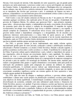 Havana. Com exceção do turismo, Cuba dependia do setor açucareiro, que em grande parte
pertencia aos norte-americanos e precisava contar com o acesso privilegiado aos mercados
dos Estados Unidos. A dependência do país em relação a Washington deve ter enriquecido
muitos cubanos, mas não aliviou a pobreza extrema de outros, como os agricultores sem terra
ou os moradores das favelas que cercavam o país. A ostentação da riqueza em meio à
pobreza, à dependência e ao nacionalismo gerou um ressentimento crônico contra a classe que
exercia o domínio e seus protetores norte-americanos.
Fidel Castro e seus mil aliados entraram em Havana no dia 1º de janeiro de 1959 sem
encontrar qualquer resistência, fato explicado pelos 20 anos de má gestão e brutalidade do
governo de Fulgêncio Batista. Os cubanos que apoiavam Fidel – num primeiro momento,
quase todos – desejavam algo simples: a independência da nação, crescimento, diversificação
da economia (para além do açúcar) e redução da desigualdade. O empenho do regime
revolucionário em atingir esses objetivos logo levou a medidas extremas e, em seguida, à
adoção completa do comunismo. O radicalismo talvez tivesse sido inevitável: quando o
governo tentou reduzir a dependência estrangeira e a desigualdade, foi de encontro aos
poderosos interesses norte-americanos e a única fonte de apoio parecia ser a URSS.
Desagradar aos norte-americanos era bastante preocupante à luz da recente experiência da
Guatemala, onde em 1954 os Estados Unidos destituíram um governo eleito democraticamente
que havia adotado medidas apenas um tanto nacionalistas.
Em 1961, o governo cubano já havia implementado uma ampla reforma agrária,
nacionalizado grande parte do setor privado, começado a adotar a planificação econômica,
oficializado o Partido Comunista e se aliado à União Soviética. Durante a década seguinte, a
política econômica oscilou entre o estilo soviético e o chinês. O problema foi o mesmo que o
da China. O governo cubano queria industrializar o país, reduzir a importância do açúcar e
das exportações, além de desejar um crescimento rápido e mais igualdade. No entanto, a
tentativa de tirar a economia da agricultura tropical e lançá-la na indústria moderna
desacelerou o crescimento, principalmente depois de a expropriação de empresas estrangeiras
ter privado o país do capital e de tecnologia do Ocidente. Do mesmo modo, medidas para
reduzir a desigualdade entre grupos e regiões diminuíram o crescimento, tanto pela perda de
motivação dos produtores quanto pela emigração de centenas de milhares de cubanos
altamente qualificados. A realidade parecia indicar que industrialização, independência
econômica e mais igualdade levavam a uma economia estagnada, ao passo que um rápido
crescimento econômico significava aceitar um sistema agrário de base açucareira e uma
redução apenas gradual da desigualdade.
Em 1970, após dez anos de choques e mudanças políticas, o governo cubano ganhou
estabilidade e adotou uma versão própria da planificação econômica soviética para atingir
seus objetivos de forma equilibrada. A transformação econômica radical foi abrandada e a
diversificação da economia, contando com uma substancial ajuda técnica e financeira da
União Soviética, passou a ser gradual. O governo começou a aceitar que houvesse uma certa
desigualdade entre regiões, classes e grupos, apesar do regime revolucionário oferecer uma
série de serviços sociais para a população. Embora os dez anos de experimentações tenham
sacrificado o crescimento econômico e a popularidade do governo, o primeiro país socialista
das Américas começava a prosperar.19
O fato de o socialismo em Cuba, no Vietnã, na Coreia e na China parecer capaz de
 