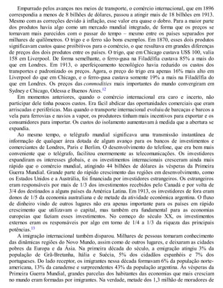 Empurrado pelos avanços nos meios de transporte, o comércio internacional, que em 1896
correspondia a menos de 8 bilhões de dólares, passou a atingir mais de 18 bilhões em 1913.
Mesmo com as correções devido à inflação, esse valor era quase o dobro. Para a maior parte
dos produtos havia algo como um mercado mundial integrado, de forma que os preços se
tornavam mais parecidos com o passar do tempo – mesmo entre os países separados por
milhares de quilômetros. O trigo e o ferro são bons exemplos. Em 1870, esses dois produtos
significavam custos quase proibitivos para o comércio, o que resultava em grandes diferenças
de preços dos dois produtos entre os países. O trigo, que em Chicago custava US$ 100, valia
158 em Liverpool. De forma semelhante, o ferro-gusa na Filadélfia custava 85% a mais do
que em Londres. Em 1913, o aperfeiçoamento tecnológico havia reduzido os custos dos
transportes e padronizado os preços. Agora, o preço do trigo era apenas 16% mais alto em
Liverpool do que em Chicago, e o ferro-gusa custava somente 19% a mais na Filadélfia do
que em Londres. Os preços das commodities mais importantes do mundo convergiram em
Sydney e Chicago, Odessa e Buenos Aires.12
Em momentos anteriores, quando o comércio internacional era caro e incerto, não
participar dele tinha poucos custos. Era fácil abdicar das oportunidades comerciais que eram
arriscadas e periféricas. Mas quando o transporte internacional evoluiu de barcaças e barcos a
vela para ferrovias e navios a vapor, os produtores tinham mais incentivos para exportar e os
consumidores para importar. Os custos do isolamento aumentavam à medida que a abertura se
expandia.
Ao mesmo tempo, o telégrafo mundial significava uma transmissão instantânea de
informação de qualquer área dotada de algum avanço para os bancos de investimentos e
comerciantes de Londres, Paris e Berlim. O desenvolvimento do telefone, que era bem mais
conveniente que o telégrafo, facilitou enormemente as telecomunicações. Os investidores
expandiram os interesses globais, e os investimentos internacionais cresceram ainda mais
rápido que o comércio mundial, atingindo 44 bilhões de dólares às vésperas da Primeira
Guerra Mundial. Grande parte do rápido crescimento das regiões em desenvolvimento, como
os Estados Unidos e a Austrália, foi financiada por investidores estrangeiros. Os estrangeiros
eram responsáveis por mais de 1/3 dos investimentos recebidos pelo Canadá e por volta de
3/4 dos destinados a alguns países da América Latina. Em 1913, os investidores de fora eram
donos de 1/5 da economia australiana e de metade da atividade econômica argentina. O fluxo
de dinheiro vindo de outros lugares não era apenas importante para os países em rápido
crescimento que utilizavam o capital, mas também era fundamental para as economias
europeias que faziam esses investimentos. No começo do século XX, os investimentos
externos eram os responsáveis por algo em torno de 1/4 a 1/3 da riqueza das principais
potências.13
A imigração internacional também disparou. Milhares de pessoas tomaram conhecimento
das dinâmicas regiões do Novo Mundo, assim como de outros lugares, e deixaram as cidades
pobres da Europa e da Ásia. Na primeira década do século, a emigração atingiu 3% da
população de Grã-Bretanha, Itália e Suécia, 5% dos cidadãos espanhóis e 7% dos
portugueses. Do lado receptor, os imigrantes nessa década formavam 6% da população norte-
americana, 13% da canadense e surpreendentes 43% da população argentina. Às vésperas da
Primeira Guerra Mundial, grandes parcelas dos habitantes das economias que mais cresciam
no mundo eram formadas por imigrantes. Na verdade, metade dos 1,3 milhão de moradores de
 