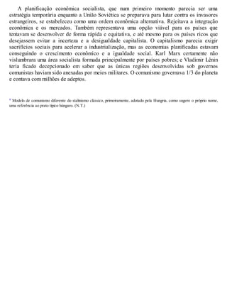A planificação econômica socialista, que num primeiro momento parecia ser uma
estratégia temporária enquanto a União Soviética se preparava para lutar contra os invasores
estrangeiros, se estabeleceu como uma ordem econômica alternativa. Rejeitava a integração
econômica e os mercados. Também representava uma opção viável para os países que
tentavam se desenvolver de forma rápida e equitativa, e até mesmo para os países ricos que
desejassem evitar a incerteza e a desigualdade capitalista. O capitalismo parecia exigir
sacrifícios sociais para acelerar a industrialização, mas as economias planificadas estavam
conseguindo o crescimento econômico e a igualdade social. Karl Marx certamente não
vislumbrara uma área socialista formada principalmente por países pobres; e Vladimir Lênin
teria ficado decepcionado em saber que as únicas regiões desenvolvidas sob governos
comunistas haviam sido anexadas por meios militares. O comunismo governava 1/3 do planeta
e contava com milhões de adeptos.
a Modelo de comunismo diferente do stalinismo clássico, primeiramente, adotado pela Hungria, como sugere o próprio nome,
uma referência ao prato típico húngaro. (N.T.)
 