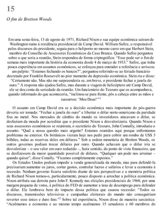 15
O fim de Bretton Woods
Em uma sexta-feira, 13 de agosto de 1971, Richard Nixon e sua equipe econômica saíram de
Washington rumo à residência presidencial de Camp David. William Safire, o responsável
pelos discursos do presidente, seguiu para o heliporto no mesmo carro em que Herbert Stein,
membro do Conselho de Assessores Econômicos da Casa Branca. Quando Safire perguntou
sobre o que seria a reunião, Stein respondeu de forma criptográfica: “Esse pode ser o fim de
semana mais importante da história da economia desde 4 de março de 1933.” Safire, que tinha
pouca experiência em assuntos econômicos, se esforçou para entender a referência e arriscou
um palpite: “Estamos fechando os bancos?”, perguntou referindo-se ao feriado bancário
decretado por Franklin Roosevelt no pior momento da depressão econômica. Stein riu e disse:
“Certamente não. Mas não me surpreenderia se, em breve, o presidente fechar a janela do
ouro.” A resposta não ajudou Safire, mas durante a viagem de helicóptero até Camp David,
ele se deu conta da seriedade da reunião. Um funcionário do Tesouro que os acompanhava,
quando informado do que aconteceria, “inclinou-se para frente, pôs a cabeça entre as mãos e
sussurrou: ‘Meu Deus!’”1
O assunto em Camp David era se a decisão econômica mais importante do pós-guerra
deveria ser tomada: “Fechar a janela do ouro” e libertar o dólar norte-americano da paridade
fixa no metal. Nos mercados de câmbio do mundo os investidores atacavam o dólar, se
desfaziam da moeda por acreditar que o presidente Nixon a desvalorizaria. Quando Nixon e
seus assessores econômicos se reuniram, o secretário do Tesouro, John Connally, introduziu o
assunto: “Qual a nossa questão mais urgente? Estamos reunidos aqui porque enfrentamos
problemas no exterior. Os britânicos vieram hoje nos pedir para cobrir um rombo de US$ 3
bilhões, todas as reservas deles em dólares.” Sob a ordem monetária de Bretton Woods, os
outros governos podiam trocar dólares por ouro. Quando achavam que o dólar iria se
desvalorizar – o seu valor em ouro reduzido –, fazia sentido, do ponto de vista financeiro, que
se desfizessem da maior quantidade possível de dólares. “Qualquer um pode nos arruinar –
quando quiser”, disse Conally. “Ficamos completamente expostos.”
Os Estados Unidos podiam impedir a venda generalizada da moeda, mas para defendê-la
precisariam aumentar os juros, cortar gastos, controlar lucros e salários e levar a economia à
recessão. Nenhum governo ficaria satisfeito diante de tais perspectivas e a memória política
de Richard Nixon tornou-o, particularmente, pouco disposto a arrochar a política econômica.
Nixon atribuía sua derrota para John F. Kennedy nas eleições presidenciais de 1960, por uma
margem pequena de votos, à política do FED de aumentar a taxa de desemprego para defender
o dólar. Ele lembrava bem do impacto dessa política que causou recessão: “Todos os
discursos, transmissões televisivas e campanhas eleitorais do mundo não conseguiriam
reverter esse único e duro fato.”2 Sobre tal experiência, Nixon disse de maneira sarcástica:
“Acalmamos a economia e ao mesmo tempo acalmamos 15 senadores e 60 membros do
 