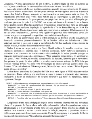 Congresso.”3 Com a aproximação do ano eleitoral, a administração se opôs ao aumento da
taxa de juros como forma de tornar o dólar mais atraente para os investidores.
A posição comercial do país também aumentou a pressão pela desvalorização. Os preços
nos Estados Unidos subiam mais rápido que no exterior. Os estrangeiros passaram a importar
menos dos Estados Unidos, enquanto os norte-americanos compravam mais de fora. As
importações cresceram duas vezes mais rápido que as exportações e, em 1968, o país
importava mais automóveis do que exportava, um golpe duro para o que havia sido o principal
produto exportador do país. A AFL-CIOa, que sempre defendeu o livre-comércio, voltou-se
para o protecionismo. Duas leis comerciais protecionistas chegaram mais perto da aprovação
do Congresso que qualquer legislação do tipo desde a Tarifa Smoot-Hawley de 1930. Em
1971, os Estados Unidos importavam mais que exportavam, o primeiro déficit comercial do
país do qual se tem noticia. Um dólar forte significava produtos norte-americanos caros, que
por sua vez gerava uma pressão competitiva entre os fabricantes do país.
Os 30 anos de compromisso com a ordem monetária de Bretton Woods estiveram em
desacordo com essas questões domésticas. Se os Estados Unidos não defendessem o dólar,
teriam de romper o laço com o ouro e desvalorizá-lo. Tal fato acabaria com o sistema de
Bretton Woods, o núcleo da economia internacional.
Todos à mesa de negociações em Camp David sabiam do conflito existente entre
interesses econômicos internacionais e política doméstica. Peter Peterson aconselhou o
presidente a se concentrar na forma como a desvalorização do dólar poderia proteger as
empresas norte-americanas das importações: “Nos tornemos competitivos. Os empresários
vão gostar.” Paul Volcker, na ocasião subsecretário do Tesouro, lembrou que o ouro nunca
fora popular do ponto de vista político e se referiu ao discurso antiouro de 1896 feito por
William Jennings Bryan: “Há uma certa preocupação da opinião pública quanto a uma ‘cruz
de ouro’.” Desconfiado desse último argumento, Nixon fez uma careta e disse: “Brian disputou
quatro eleições e perdeu.”
Arthur Burns, presidente do Conselho do FED, era o mais ligado a Wall Street entre todos
os presentes. Burns relutava em abandonar o ouro e tomou o argumento dos mercados
financeiros a favor da manutenção do sistema monetário que tanto os beneficiou. Safire
registrou o dialogo:
BURNS: — Mas todos os outros países sabem que nunca agimos contra eles. A boa vontade...
CONNALLY: — Vamos falir com a boa vontade deles nas mãos ... Por que temos de ser sensatos?
BURNS: — Eles podem nos retaliar.
CONNALLY: — Deixe que o façam. O que eles podem fazer?
BURNS: — Eles são poderosos. São orgulhosos, tanto quanto nós...
CONNALLY: — Não temos saída, a menos que tomemos uma atitude. Nossos ativos se esvaem nos contêineres de
grãos. Você está nas mãos dos que trocam dinheiro. Você verá que esse ato nos trará uma posição mais competitiva.
BURNS: — Posso falar pelos ‘que trocam dinheiro’? Os presidentes dos Bancos Centrais são importantes para você.4
A súplica de Burns pelas obrigações do país com a economia internacional não convenceu
Nixon. O argumento de Burns talvez tenha sido enfraquecido pelos desentendimentos entre a
administração e o FED durante grande parte do ano anterior. Burns insistia na adoção de
medidas mais austeras e por um controle maior da inflação, enquanto o presidente resistia a
políticas que pudessem desacelerar a economia. Como Nixon ignorou o argumento de Burns,
os especialistas ironizaram: “Nixon brinca, enquanto Burns passeia.”5b
 