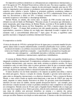 Os imperativos políticos domésticos se sobrepuseram aos compromissos internacionais, e,
em 15 de agosto de 1971, Richard Nixon retirou o dólar do ouro. Nos meses seguintes, o dólar
caiu cerca de 10%. Nixon reforçou o impacto da desvalorização impondo uma taxa de 10%
sobre as importações para proteger os produtores norte-americanos, além de ter introduzido
controles sobre salários e preços. Embora as principais potências econômicas tenham se
esforçado para reformar o sistema de Bretton Woods, em 1973 a administração Nixon, mais
uma vez, desvalorizou o dólar em 10%. A balança comercial voltou a ser favorável, a
economia recuperou a velocidade e o desemprego diminuiu.
Bretton Woods, no entanto, não existia mais. A equipe do FMI circulou uma nota de
obituário na sede do fundo em Washington. “Descanse em paz. É com pesar que informamos a
morte inesperada, após longa doença, de Bretton Woods, ocorrida às 9h da manhã do último
domingo. Bretton Woods nasceu em New Hampshire, em 1944, e morreu alguns dias após
completar 27 anos ... O ataque fatal aconteceu este mês quando parasitas, conhecidos como
especuladores, causaram o inchaço de seu órgão mais importante levando à ruptura de seu
elemento vital, a convertibilidade dólar-ouro.”6 Após quase 30 anos, o equilíbrio entre
questões nacionais e integração econômica internacional fracassou.
O compromisso se desfaz
O início da década de 1970 foi o principal divisor de águas para a economia mundial do pós-
guerra. Quase todas as nações industrializadas, economias planificadas ricas e pobres, países
em desenvolvimento e ex-colônias cresceram de modo rápido e contínuo. A prosperidade
reinava nos Estados capitalistas avançados – o que desafiava as perspectivas traçadas por
muitos nos anos entreguerras –, satisfazendo mercados e reformas sociais, questões
domésticas e internacionais, capitalistas e trabalhadores.
O sistema de Bretton Woods combinava liberdade para lidar com questões domésticas e
integração econômica internacional. O compromisso estimulou o comércio, os investimentos e
as finanças internacionais, cujo sucesso, mais tarde, arruinou os próprios acordos. Os laços
econômicos cada vez mais fortes entre os países geraram a ideia de que a economia mundial
restringia as políticas nacionais. Além disso, criaram também a ideia oposta de que ficar
preso aos objetivos nacionais limitava o desenvolvimento dos mercados globais.
O maior desafiou veio da frente monetária e foi imposto ao padrão-ouro-dólar, o núcleo
da ordem pós-guerra. Atacou o coração do sistema, forçando o governo norte-americano a
optar entre as obrigações internacionais e os objetivos domésticos.7 Sob o sistema de Bretton
Woods, o ouro estava fixado na moeda norte-americana a uma taxa de US$35 por onça do
metal, enquanto as outras moedas fixavam-se no dólar. Os governos eram desestimulados a
interferir em suas taxas de câmbio, mesmo quando desejassem fazê-lo – por exemplo, para
desvalorizar a moeda nacional e tornar os produtos domésticos mais competitivos em relação
aos estrangeiros. Durante cerca de 20 anos após a Segunda Guerra Mundial não se exigia que
essa regra fosse seguida à risca. Outros governos, além do norte-americano, podiam modificar
suas taxas de câmbio sem provocar distúrbios no sistema e a maioria dos países
industrializados desvalorizou ou revalorizou sua moeda em algum momento; o Canadá fez até
com que seu dólar flutuasse em relação ao norte-americano. E mesmo se não desvalorizassem,
 