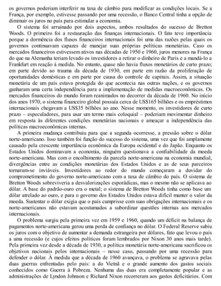 os governos poderiam interferir na taxa de câmbio para modificar as condições locais. Se a
França, por exemplo, estivesse passando por uma recessão, o Banco Central tinha a opção de
diminuir os juros no país para estimular a economia.
O sistema foi arruinado por dois aspectos, ambos resultados do sucesso de Bretton
Woods. O primeiro foi a restauração das finanças internacionais. O fato teve importância
porque a dormência dos fluxos financeiros internacionais foi uma das razões pelas quais os
governos continuavam capazes de manejar suas próprias políticas monetárias. Caso os
mercados financeiros estivessem ativos nas décadas de 1950 e 1960, juros menores na França
do que na Alemanha teriam levado os investidores a retirar o dinheiro de Paris e a mandá-lo a
Frankfurt em reação à medida. No entanto, quase não havia fluxos monetários de curto prazo;
em parte devido ao trauma da década de 1930, em parte em razão da proliferação de
oportunidades domésticas e em parte por causa do controle de capitais. Assim, a situação
monetária de um país estava protegida do que acontecia nas outras nações, e os governos
ganharam uma certa independência para a implementação de medidas macroeconômicas. Os
mercados financeiros do mundo foram reanimados no decorrer da década de 1960. No início
dos anos 1970, o sistema financeiro global possuía cerca de US$165 bilhões e os empréstimos
internacionais chegavam a US$35 bilhões ao ano. Nesse momento, os investidores de curto
prazo – especuladores, para usar um termo mais coloquial – poderiam movimentar dinheiro
em resposta às diferentes condições monetárias nacionais e ameaçar a independência das
políticas macroeconômicas internas.
A primeira mudança contribuiu para que a segunda ocorresse, a pressão sobre o dólar
norte-americano. Isso também foi função do sucesso do sistema, uma vez que foi amplamente
causado pela crescente importância econômica da Europa ocidental e do Japão. Enquanto os
Estados Unidos dominavam a economia, ninguém questionava a confiabilidade da moeda
norte-americana. Mas com o encolhimento da parcela norte-americana na economia mundial,
divergências entre as condições monetárias dos Estados Unidos e as de seus parceiros
tornaram-se inviáveis. Investidores ao redor do mundo começaram a duvidar do
comprometimento do governo norte-americano com a taxa de câmbio do país. O sistema de
Bretton Woods sobreviveria a desvalorizações esporádicas, mas o mesmo não se aplicava ao
dólar. A base do padrão-ouro era o metal; o sistema de Bretton Woods tinha como base um
dólar atrelado ao ouro, e para o governo dos Estados Unidos estava difícil manter o valor da
moeda. Sustentar o dólar exigia que o país cumprisse com suas obrigações internacionais e os
norte-americanos não estavam acostumados a subordinar questões internas aos mercados
internacionais.
O problema surgiu pela primeira vez em 1959 e 1960, quando um déficit na balança de
pagamentos norte-americana gerou uma perda de confiança no dólar. O Federal Reserve subiu
os juros com o objetivo de aumentar a demanda estrangeira por dólares, fato que levou o país
a uma recessão (e cujos efeitos políticos foram lembrados por Nixon 30 anos mais tarde).
Pela primeira vez desde a década de 1930, a política monetária norte-americana sacrificou os
objetivos nacionais pelos internacionais – nesse caso, passando por uma recessão para
defender o dólar. À medida que a década de 1960 avançava, o problema se agravava pelas
duas guerras enfrentadas pelo país: a do Vietnã e o grande aumento dos gastos sociais
conhecidos como Guerra à Pobreza. Nenhuma das duas era completamente popular e as
administrações de Lyndon Johnson e Richard Nixon recorreram aos gastos deficitários. Com
 