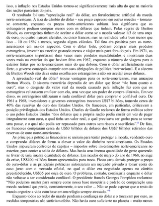 isso, a inflação nos Estados Unidos tornou-se significativamente mais alta do que na maioria
das nações parceiras do país.
O resultado foi uma “apreciação real” do dólar, um fortalecimento artificial da moeda
norte-americana. A taxa de câmbio do dólar – seu preço expresso em outras moedas – tornara-
se constante, enquanto os preços norte-americanos subiam. Isso significava que os
estrangeiros podiam comprar menos com os dólares que tinham. Pelas regras de Bretton
Woods, os estrangeiros tinham de aceitar o dólar como se a moeda valesse 1/3 de uma onça
de ouro, ou quatro marcos alemães, ou cinco francos; mas na realidade valia bem menos que
isso – 10 ou 15% a menos, segundo alguns cálculos. Tal fato era positivo para os norte-
americanos em muitos aspectos. Com o dólar forte, podiam comprar mais produtos
estrangeiros, investir no exterior gastando menos e viajar mais para fora do país. Em 1971, os
norte-americanos importaram duas vezes mais produtos manufaturados e investiram duas
vezes mais no exterior do que haviam feito em 1967, enquanto o número de viagens para o
exterior feitas por norte-americanos mais do que dobrou. Com o dólar artificialmente mais
forte, o governo conseguia cumprir com suas obrigações de política internacional. E o sistema
de Bretton Woods não dava outra escolha aos estrangeiros a não ser aceitar esses dólares.
A apreciação real do dólarc trouxe vantagens para os norte-americanos, mas ameaçou
Bretton Woods. O sistema monetário dependia de um dólar que fosse “tão bom quanto o
ouro”, mas o desgaste do valor real da moeda causado pela inflação fez com que os
estrangeiros relutassem em ficar com ela, uma vez que seu poder de compra diminuiu. Em vez
disso, os estrangeiros utilizaram o nada confiável dólar para comprar o confiável ouro. De
1961 a 1968, investidores e governos estrangeiros trocaram US$7 bilhões, tomando cerca de
40% das reservas de ouro dos Estados Unidos. Os franceses, em particular, criticavam a
posição privilegiada dos Estados Unidos. Charles de Gaulle reclamou de forma enfática sobre
o uso pelos Estados Unidos “dos dólares que a própria nação podia emitir em vez de pagar
integralmente com ouro, o qual tinha um valor real, o qual precisava ser ganho para se tornar
uma posse, e o qual não podia ser repassado para outros sem riscos e sacrifícios”.8 De fato,
os franceses compraram cerca de US$3 bilhões de dólares dos US$7 bilhões retirados das
reservas de ouro norte-americanas.
As principais potências financeiras se uniram para tentar proteger a moeda, vendendo ouro
e comprando dólares de forma a elevar o valor do dinheiro norte-americano. Os Estados
Unidos impuseram controles de capitais – impostos sobre investimentos norte-americanos no
exterior, para conter a saída de dólares. Mas havia uma imensa quantidade de gente querendo
se livrar de uma imensa quantidade de dólares. Em meados de março do ano de 1968, no auge
da crise, US$400 milhões foram apresentados para troca. Ficou caro demais proteger o preço
do ouro-dólar e as principais potências autorizaram um mercado privado a tomar conta do
caso junto com o mercado oficial, no qual o dólar era negociado apenas no câmbio
preestabelecido, US$35 por onça de ouro. O problema, contudo, continuaria enquanto o dólar
não voltasse a ser considerado confiável. O presidente francês Georges Pompidou reclamou:
“Não podemos manter para sempre como nossa base monetária e padrão de comparação uma
moeda nacional que perde, constantemente, o seu valor ... Não se pode esperar que o resto do
mundo organize a vida com base em um relógio sempre atrasado.”9
Enquanto todos ao redor do mundo perdiam a confiança no dólar e o trocavam por ouro, as
medidas temporárias não surtiriam efeito. Não havia ouro suficiente no planeta – muito menos
 