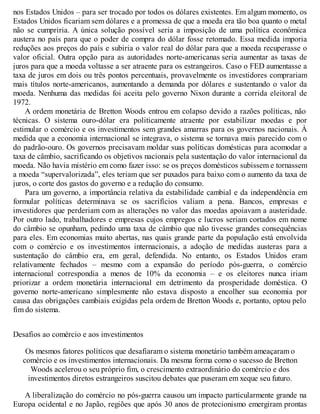 nos Estados Unidos – para ser trocado por todos os dólares existentes. Em algum momento, os
Estados Unidos ficariam sem dólares e a promessa de que a moeda era tão boa quanto o metal
não se cumpriria. A única solução possível seria a imposição de uma política econômica
austera no país para que o poder de compra do dólar fosse retomado. Essa medida imporia
reduções aos preços do país e subiria o valor real do dólar para que a moeda recuperasse o
valor oficial. Outra opção para as autoridades norte-americanas seria aumentar as taxas de
juros para que a moeda voltasse a ser atraente para os estrangeiros. Caso o FED aumentasse a
taxa de juros em dois ou três pontos percentuais, provavelmente os investidores comprariam
mais títulos norte-americanos, aumentando a demanda por dólares e sustentando o valor da
moeda. Nenhuma das medidas foi aceita pelo governo Nixon durante a corrida eleitoral de
1972.
A ordem monetária de Bretton Woods entrou em colapso devido a razões políticas, não
técnicas. O sistema ouro-dólar era politicamente atraente por estabilizar moedas e por
estimular o comércio e os investimentos sem grandes amarras para os governos nacionais. À
medida que a economia internacional se integrava, o sistema se tornava mais parecido com o
do padrão-ouro. Os governos precisavam moldar suas políticas domésticas para acomodar a
taxa de câmbio, sacrificando os objetivos nacionais pela sustentação do valor internacional da
moeda. Não havia mistério em como fazer isso: se os preços domésticos subissem e tornassem
a moeda “supervalorizada”, eles teriam que ser puxados para baixo com o aumento da taxa de
juros, o corte dos gastos do governo e a redução do consumo.
Para um governo, a importância relativa da estabilidade cambial e da independência em
formular políticas determinava se os sacrifícios valiam a pena. Bancos, empresas e
investidores que perderiam com as alterações no valor das moedas apoiavam a austeridade.
Por outro lado, trabalhadores e empresas cujos empregos e lucros seriam cortados em nome
do câmbio se opunham, pedindo uma taxa de câmbio que não tivesse grandes consequências
para eles. Em economias muito abertas, nas quais grande parte da população está envolvida
com o comércio e os investimentos internacionais, a adoção de medidas austeras para a
sustentação do câmbio era, em geral, defendida. No entanto, os Estados Unidos eram
relativamente fechados – mesmo com a expansão do período pós-guerra, o comércio
internacional correspondia a menos de 10% da economia – e os eleitores nunca iriam
priorizar a ordem monetária internacional em detrimento da prosperidade doméstica. O
governo norte-americano simplesmente não estava disposto a encolher sua economia por
causa das obrigações cambiais exigidas pela ordem de Bretton Woods e, portanto, optou pelo
fim do sistema.
Desafios ao comércio e aos investimentos
Os mesmos fatores políticos que desafiaram o sistema monetário também ameaçaram o
comércio e os investimentos internacionais. Da mesma forma como o sucesso de Bretton
Woods acelerou o seu próprio fim, o crescimento extraordinário do comércio e dos
investimentos diretos estrangeiros suscitou debates que puseram em xeque seu futuro.
A liberalização do comércio no pós-guerra causou um impacto particularmente grande na
Europa ocidental e no Japão, regiões que após 30 anos de protecionismo emergiram prontas
 