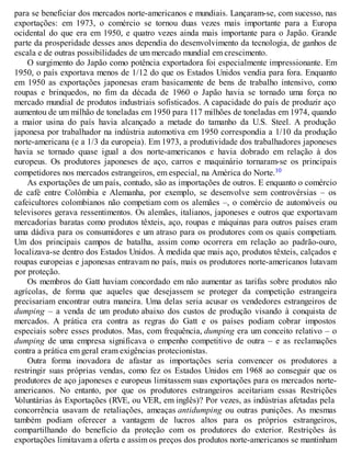 para se beneficiar dos mercados norte-americanos e mundiais. Lançaram-se, com sucesso, nas
exportações: em 1973, o comércio se tornou duas vezes mais importante para a Europa
ocidental do que era em 1950, e quatro vezes ainda mais importante para o Japão. Grande
parte da prosperidade desses anos dependia do desenvolvimento da tecnologia, de ganhos de
escala e de outras possibilidades de um mercado mundial em crescimento.
O surgimento do Japão como potência exportadora foi especialmente impressionante. Em
1950, o país exportava menos de 1/12 do que os Estados Unidos vendia para fora. Enquanto
em 1950 as exportações japonesas eram basicamente de bens de trabalho intensivo, como
roupas e brinquedos, no fim da década de 1960 o Japão havia se tornado uma força no
mercado mundial de produtos industriais sofisticados. A capacidade do país de produzir aço
aumentou de um milhão de toneladas em 1950 para 117 milhões de toneladas em 1974, quando
a maior usina do país havia alcançado a metade do tamanho da U.S. Steel. A produção
japonesa por trabalhador na indústria automotiva em 1950 correspondia a 1/10 da produção
norte-americana (e a 1/3 da europeia). Em 1973, a produtividade dos trabalhadores japoneses
havia se tornado quase igual a dos norte-americanos e havia dobrado em relação à dos
europeus. Os produtores japoneses de aço, carros e maquinário tornaram-se os principais
competidores nos mercados estrangeiros, em especial, na América do Norte.10
As exportações de um país, contudo, são as importações de outros. E enquanto o comércio
de café entre Colômbia e Alemanha, por exemplo, se desenvolve sem controvérsias – os
cafeicultores colombianos não competiam com os alemães –, o comércio de automóveis ou
televisores gerava ressentimentos. Os alemães, italianos, japoneses e outros que exportavam
mercadorias baratas como produtos têxteis, aço, roupas e máquinas para outros países eram
uma dádiva para os consumidores e um atraso para os produtores com os quais competiam.
Um dos principais campos de batalha, assim como ocorrera em relação ao padrão-ouro,
localizava-se dentro dos Estados Unidos. À medida que mais aço, produtos têxteis, calçados e
roupas europeias e japonesas entravam no país, mais os produtores norte-americanos lutavam
por proteção.
Os membros do Gatt haviam concordado em não aumentar as tarifas sobre produtos não
agrícolas, de forma que aqueles que desejassem se proteger da competição estrangeira
precisariam encontrar outra maneira. Uma delas seria acusar os vendedores estrangeiros de
dumping – a venda de um produto abaixo dos custos de produção visando à conquista de
mercados. A prática era contra as regras do Gatt e os países podiam cobrar impostos
especiais sobre esses produtos. Mas, com frequência, dumping era um conceito relativo – o
dumping de uma empresa significava o empenho competitivo de outra – e as reclamações
contra a prática em geral eram exigências protecionistas.
Outra forma inovadora de afastar as importações seria convencer os produtores a
restringir suas próprias vendas, como fez os Estados Unidos em 1968 ao conseguir que os
produtores de aço japoneses e europeus limitassem suas exportações para os mercados norte-
americanos. No entanto, por que os produtores estrangeiros aceitariam essas Restrições
Voluntárias às Exportações (RVE, ou VER, em inglês)? Por vezes, as indústrias afetadas pela
concorrência usavam de retaliações, ameaças antidumping ou outras punições. As mesmas
também podiam oferecer a vantagem de lucros altos para os próprios estrangeiros,
compartilhando do benefício da proteção com os produtores do exterior. Restrições às
exportações limitavam a oferta e assim os preços dos produtos norte-americanos se mantinham
 