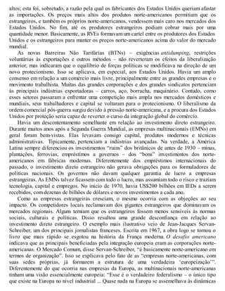 altos; esta foi, sobretudo, a razão pela qual os fabricantes dos Estados Unidos queriam afastar
as importações. Os preços mais altos dos produtos norte-americanos permitiam que os
estrangeiros, e também os próprios norte-americanos, vendessem mais caro nos mercados dos
Estados Unidos. No fim, até os produtores estrangeiros podiam cobrar mais por uma
quantidade menor. Basicamente, as RVEs formavam um cartel entre os produtores dos Estados
Unidos e os estrangeiros para manter os preços norte-americanos acima do valor do mercado
mundial.
As novas Barreiras Não Tarifárias (BTNs) – exigências antidumping, restrições
voluntárias às exportações e outros métodos – não reverteram os efeitos da liberalização
anterior, mas indicaram que o equilíbrio de forças políticas se modificava na direção de um
novo protecionismo. Isso se aplicava, em especial, aos Estados Unidos. Havia um amplo
consenso em relação a um comércio mais livre, principalmente entre as grandes empresas e o
movimento trabalhista. Muitas das grandes corporações e dos grandes sindicatos pertenciam
às principais indústrias exportadoras – carros, aço, borracha, maquinário. Contudo, como
esses setores passaram a enfrentar uma competição mais ampla nos mercados domésticos e
mundiais, seus trabalhadores e capital se voltaram para o protecionismo. O liberalismo da
ordem comercial pós-guerra surgiu devido à pressão norte-americana, e a procura dos Estados
Unidos por proteção seria capaz de reverter o curso da integração global do comércio.
Havia um descontentamento semelhante em relação ao investimento direto estrangeiro.
Durante muitos anos após a Segunda Guerra Mundial, as empresas multinacionais (EMNs) em
geral foram bem-vistas. Elas levavam consigo capital, produtos modernos e técnicas
administrativas. Tipicamente, pertenciam a indústrias avançadas. Na verdade, a América
Latina sempre diferenciou os investimentos “ruins” dos britânicos de antes de 1930 – minas,
plantações, ferrovias, empréstimos a governos – dos “bons” investimentos dos norte-
americanos em fábricas modernas. Diferentemente dos empréstimos internacionais do
passado, o investimento direto estrangeiro não gerava obrigações para os formuladores de
políticas nacionais. Os governos não davam qualquer garantia de lucro a empresas
estrangeiras. As EMNs talvez ficassem com todo o lucro, mas assumiam todo o risco e traziam
tecnologia, capital e empregos. No início de 1970, havia US$200 bilhões em IEDs a serem
recebidos, com dezenas de bilhões de dólares e novos investimentos a cada ano.
Como as empresas estrangeiras cresciam, o mesmo ocorria com as objeções ao seu
impacto. Os competidores locais reclamavam dos gigantes estrangeiros que dominavam os
mercados regionais. Alguns temiam que os estrangeiros fossem menos sensíveis às normas
sociais, culturais e políticas. Disso resultou uma grande desconfiança em relação ao
investimento direto estrangeiro. O exemplo mais ilustrativo veio de Jean-Jacques Servan-
Schreiber, um dos principais jornalistas franceses. Escrita em 1967, a obra logo se tornou o
livro que mais rápido se esgotou na história da França moderna. O desafio americano
indicava que as principais beneficiadas pela integração europeia eram as corporações norte-
americanas. O Mercado Comum, disse Servan-Schreiber, “é basicamente norte-americano em
termos de organização”. Isso se explicava pelo fato de as “empresas norte-americanas, com
suas sedes próprias, já formarem a estrutura de uma verdadeira ‘europeização’”.
Diferentemente do que ocorria nas empresas da Europa, as multinacionais norte-americanas
tinham uma visão essencialmente europeia: “Esse é o verdadeiro federalismo – o único tipo
que existe na Europa no nível industrial ... Quase nada na Europa se assemelhava às dinâmicas
 