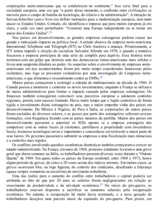 corporações norte-americanas que se estabelecem no continente.” Isso seria fatal para a
sociedade europeia, uma vez que “a partir desse momento, o confronto entre civilizações se
moveria para o campo de batalha da tecnologia, da ciência e da administração”. A intenção de
Servan-Schreiber com o livro era definir instruções para a modernização europeia, nem tanto
atacar os Estados Unidos. Contudo, ele identificou o impasse que para muitos europeus já era
claro, e cada vez mais perturbador: “Construir uma Europa independente ou se tornar um
anexo dos Estados Unidos”.11
Nos países em desenvolvimento, as grandes empresas estrangeiras podiam causar um
grande e indesejado impacto na política local. A atitude abusiva da empresa norte-americana
International Telephone and Telegraph (ITT) no Chile ilustrava a ameaça. Primeiramente, a
ITT tentou impedir a eleição do socialista Salvador Allende em 1970, e quando a tentativa
fracassou a empresa participou de uma série de complôs para depô-lo. Essa história triste
terminou com um golpe que destruiu uma das democracias latino-americanas mais sólidas e
levou uma sangrenta ditadura ao poder. As suspeitas sobre o envolvimento de empresas norte-
americanas em tais acontecimentos foram por muito tempo consideradas fantasiosas pelos
ocidentais, mas logo se provaram verdadeiras por uma investigação do Congresso norte-
americano, o que alimentou o ressentimento contra as EMNs.12
Muitos países começaram a restringir a entrada de multinacionais na década de 1960. O
Canadá passou a monitorar e controlar os novos investimentos, enquanto a França se utilizava
de meios administrativos para limitar o impacto causado pelas empresas estrangeiras. Os
franceses também conseguiram convencer seus parceiros europeus a adotarem controles
regionais, porém, com sucesso limitado. Havia muito tempo que o Japão controlava de forma
rígida o investimento direto estrangeiro no país, mas o maior empenho vinha dos países em
desenvolvimento. Do México à Nigéria, do Peru à Índia, as corporações de outros países
foram excluídas de diversos setores, e as posses por parte dos estrangeiros sofreram severas
limitações, com frequência ficando com as partes menores da partilha. Muitos dos países em
desenvolvimento passaram a autorizar os IEDs apenas se a empresa estrangeira não
competisse com as outras locais já existentes, partilhasse a propriedade com investidores
locais, trouxesse tecnologias novas e importantes e concordasse em reinvestir a maior parte de
seus lucros. Os governos passaram a submeter as empresas a uma fiscalização mais minuciosa
e a controles mais rígidos.
Os conflitos envolvendo questões econômicas domésticas também começaram a crescer no
mundo industrializado. Na França, em maio de 1968, protestos estudantis levaram a uma greve
geral que durou semanas; na Itália, os trabalhadores pararam diversas vezes durante o “Outono
Quente” de 1969. Em quase todos os países da Europa ocidental, entre 1968 e 1973, houve
algum período de greves, de cinco a 20 vezes acima dos índices normais. Em muitos casos, as
greves ocorreram fora, ou logo fugiram, do controle dos sindicatos, desafiando a liderança
(quase sempre comunista ou socialista) do movimento trabalhista.
Uma das razões para o aumento do conflito entre trabalhadores e capital poderia ser
atribuída ao fato de que por 20 anos os salários foram negligenciados em relação ao
crescimento da produtividade e da atividade econômica.13 No início do pós-guerra, os
trabalhadores estavam dispostos a sacrificar os aumentos salariais pela recuperação
econômica. No entanto, a recuperação há muito havia terminado, e a nova geração de
trabalhadores desejava uma parcela maior da expansão do pós-guerra. Para piorar, em
 