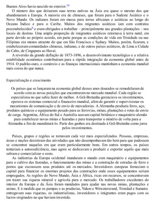 Buenos Aires havia nascido no exterior.14
O número dos que deixaram suas terras nativas na Ásia era quase o mesmo dos que
abandonaram a Europa. A maioria era de chineses, que foram para o Sudeste Asiático e o
Novo Mundo. Os indianos foram em massa para terras africanas e asiáticas ao longo do
Oceano Índico e para o Caribe. Muitos dos migrantes asiáticos iam com contratos
preestabelecidosb e eram obrigados a trabalhar – principalmente nas grandes plantações – nos
locais de destino. Uma ampla proporção de imigrantes asiáticos retornava à terra natal, em
parte devido ao próprio acordo, em parte porque as condições de vida em Trinidade ou nas
Filipinas era menos atraente do que em São Francisco e Sydney. Muitos, porém, ficaram, e
estabeleceram comunidades chinesas, indianas, e de outros países asiáticos, de Lima a Cidade
do Cabo, de Cingapura ao Havaí.
A reversão da grande deflação de 1873-1896, o desenvolvimento tecnológico e a relativa
estabilidade econômica contribuíram para a rápida integração da economia global antes de
1914. O padrão-ouro, o comércio e as finanças internacionais mantinham a economia mundial
mais coesa do que nunca.
Especialização e crescimento
Os países que se lançaram na economia global desses anos dourados se remodelaram de
acordo com as novas posições que encontraram no mercado mundial. Cada região se
especializou no que sabia fazer de melhor. A Grã-Bretanha gerenciava os investimentos,
operava os sistemas comercial e financeiro mundial, além de garantir e supervisionar os
mecanismos de comunicação e de envio de mercadorias. A Alemanha produzia ferro, aço,
produtos químicos e equipamento pesado para as ferrovias, minas, plantações e rotas de envio
de carga. Argentina, África do Sul e Austrália usavam capital britânico e maquinário alemão
para estabelecer novas minas e fazendas e para transportar o minério de volta para a
Alemanha a fim de manufaturá-lo. Parte dos ganhos era destinada à Grã-Bretanha como juros
pelos investimentos.
Países, grupos e regiões se tornavam cada vez mais especializados. Pessoas, empresas,
áreas e nações desistiram das atividades que não desempenhavam tão bem para que pudessem
se concentrar naquelas em que eram particularmente bons. Em outros tempos, os países
tentariam a autossuficiência, mas agora se dedicavam a produzir e exportar aquilo que mais
sabiam e comercializar o resto.
As indústrias da Europa ocidental inundaram o mundo com maquinário e equipamentos
para o cultivo das fazendas, o funcionamento das minas e a construção de estradas de ferro e
portos que escoassem seus produtos até os mercados. Investidores europeus forneciam o
capital para financiar os enormes projetos das construções onde esses equipamentos seriam
empregados. As regiões do Novo Mundo, Ásia e África, ricas em recursos, se concentravam
em trazer sua riqueza mineral e agrícola para o mercado. Os trabalhadores excedentes do
interior da Europa e da Ásia foram mandados para ajudar nas novas minas, plantações e
usinas. E à medida que os pampas e as pradarias, Yukon e Witwatersrand, Trinidad e Sumatra
entregavam suas riquezas, os industrialistas, investidores e imigrantes eram pagos com os
lucros originados no que haviam investido.
 