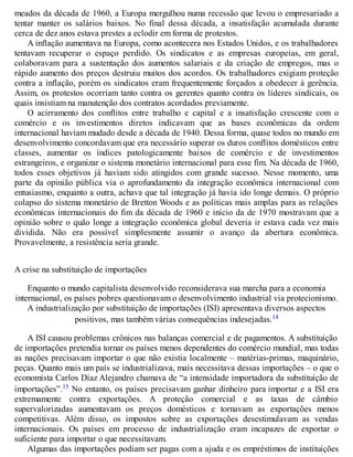 meados da década de 1960, a Europa mergulhou numa recessão que levou o empresariado a
tentar manter os salários baixos. No final dessa década, a insatisfação acumulada durante
cerca de dez anos estava prestes a eclodir em forma de protestos.
A inflação aumentava na Europa, como acontecera nos Estados Unidos, e os trabalhadores
tentavam recuperar o espaço perdido. Os sindicatos e as empresas europeias, em geral,
colaboravam para a sustentação dos aumentos salariais e da criação de empregos, mas o
rápido aumento dos preços destruiu muitos dos acordos. Os trabalhadores exigiam proteção
contra a inflação, porém os sindicatos eram frequentemente forçados a obedecer à gerência.
Assim, os protestos ocorriam tanto contra os gerentes quanto contra os líderes sindicais, os
quais insistiam na manutenção dos contratos acordados previamente.
O acirramento dos conflitos entre trabalho e capital e a insatisfação crescente com o
comércio e os investimentos diretos indicavam que as bases econômicas da ordem
internacional haviam mudado desde a década de 1940. Dessa forma, quase todos no mundo em
desenvolvimento concordavam que era necessário superar os duros conflitos domésticos entre
classes, aumentar os índices patologicamente baixos de comércio e de investimentos
estrangeiros, e organizar o sistema monetário internacional para esse fim. Na década de 1960,
todos esses objetivos já haviam sido atingidos com grande sucesso. Nesse momento, uma
parte da opinião pública via o aprofundamento da integração econômica internacional com
entusiasmo, enquanto a outra, achava que tal integração já havia ido longe demais. O próprio
colapso do sistema monetário de Bretton Woods e as políticas mais amplas para as relações
econômicas internacionais do fim da década de 1960 e início da de 1970 mostravam que a
opinião sobre o quão longe a integração econômica global deveria ir estava cada vez mais
dividida. Não era possível simplesmente assumir o avanço da abertura econômica.
Provavelmente, a resistência seria grande.
A crise na substituição de importações
Enquanto o mundo capitalista desenvolvido reconsiderava sua marcha para a economia
internacional, os países pobres questionavam o desenvolvimento industrial via protecionismo.
A industrialização por substituição de importações (ISI) apresentava diversos aspectos
positivos, mas também várias consequências indesejadas.14
A ISI causou problemas crônicos nas balanças comercial e de pagamentos. A substituição
de importações pretendia tornar os países menos dependentes do comércio mundial, mas todas
as nações precisavam importar o que não existia localmente – matérias-primas, maquinário,
peças. Quanto mais um país se industrializava, mais necessitava dessas importações – o que o
economista Carlos Díaz Alejandro chamava de “a intensidade importadora da substituição de
importações”.15 No entanto, os países precisavam ganhar dinheiro para importar e a ISI era
extremamente contra exportações. A proteção comercial e as taxas de câmbio
supervalorizadas aumentavam os preços domésticos e tornavam as exportações menos
competitivas. Além disso, os impostos sobre as exportações desestimulavam as vendas
internacionais. Os países em processo de industrialização eram incapazes de exportar o
suficiente para importar o que necessitavam.
Algumas das importações podiam ser pagas com a ajuda e os empréstimos de instituições
 