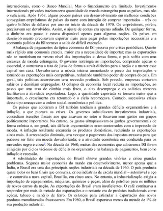 internacionais, como o Banco Mundial. Mas o financiamento era limitado. Investimentos
internacionais privados traziam certa quantidade de moeda estrangeira para os países, mas não
o suficiente. Após 1967, alguns poucos países em desenvolvimento em melhores condições
conseguiam empréstimos de países do norte com intenção de comprar importados – três ou
quatro bilhões de dólares por ano no início da década de 1970. Os empréstimos, porém,
precisavam ser devolvidos. Assim, o ajuste de contas era apenas adiado. De qualquer forma,
o dinheiro era pouco e estava disponível apenas para algumas nações. Os países em
desenvolvimento precisavam exportar mais para pagar pelas importações necessárias e a
economia política da ISI tornava a saída de difícil execução.
A balança de pagamentos da típica economia de ISI passava por crises periódicas. Quanto
mais rápido uma economia crescia, maior era a necessidade de importar; mas as exportações
não se mantinham no mesmo nível das importações e, dessa forma, o país sofria com uma
escassez de moeda estrangeira. O governo restringia as importações, comprando apenas o
essencial, e aumentava a taxa de juros de forma a atrair dinheiro para a nação e a manter esse
capital em casa. Desvalorizava a moeda interna aumentando o preço das importações e
tornando as exportações mais competitivas, reduzindo também o poder de compra do país. Em
geral, tais políticas acarretavam uma recessão profunda. Sob pressão, empresas cortavam
salários e demitiam empregados. O colapso da economia local reduzia as importações, ao
passo que uma taxa de câmbio mais fraca, o alto desemprego e os salários menores
facilitavam a atividade exportadora. Logo, a quantidade exportada se tornava maior que a
importada, o crescimento era retomado e o ciclo recomeçava. Contudo, sucessivas crises
desse tipo ameaçavam a ordem social, econômica e política.
Os países que adotaram a ISI também tendiam a grandes déficits orçamentários e à
inflação, o que piorava as crises. Os governos subsidiavam investimentos industriais,
concediam isenções fiscais aos que atuavam no setor e focavam seus gastos em grupos
politicamente importantes. No entanto, os gastos ultrapassavam os ganhos governamentais de
forma crônica e, em geral, tais déficits orçamentários eram contornados com a impressão de
moeda. A inflação resultante encarecia os produtos domésticos, reduzindo as exportações
ainda mais. A arrecadação diminuía, uma vez que o pagamento dos impostos atrasava para que
pudesse ser feito em moeda desvalorizada; e a atividade econômica era conduzida para os
mercados negro e cinzad. Na década de 1960, muitas das economias que adotaram a ISI foram
atingidas por ciclos viciosos de déficits no orçamento e na balança de pagamentos, bem como
inflação e recessão.
A substituição de importações do Brasil obteve grandes vitórias e criou grandes
problemas. Segunda maior economia do mundo em desenvolvimento, menor apenas que a
Índia, o Brasil era uma das principais nações industriais na década de 1960. O país produzia
quase todos os bens finais que consumia, criou indústrias de escala mundial – automóvel e aço
– e construiu a nova capital, Brasília, em cinco anos. No entanto, a industrialização exigia a
importação de equipamentos, máquinas, químicos e peças, além de petróleo para os milhões
de novos carros da nação. As exportações do Brasil eram insuficientes. O café continuava a
responder por mais da metade das exportações e o restante era de produtos tradicionais como
açúcar, tabaco e minério de ferro. Os esforços para estimular a exportação dos novos
produtos manufaturados fracassaram. Em 1960, o Brasil exportava menos da metade de 1% de
sua produção industrial.
 