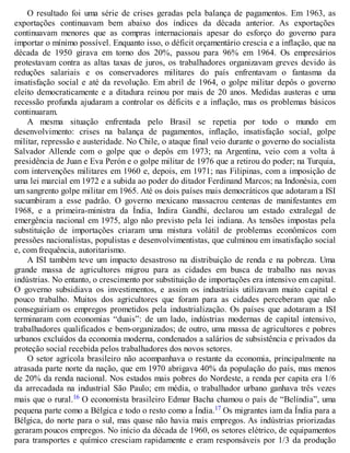 O resultado foi uma série de crises geradas pela balança de pagamentos. Em 1963, as
exportações continuavam bem abaixo dos índices da década anterior. As exportações
continuavam menores que as compras internacionais apesar do esforço do governo para
importar o mínimo possível. Enquanto isso, o déficit orçamentário crescia e a inflação, que na
década de 1950 girava em torno dos 20%, passou para 96% em 1964. Os empresários
protestavam contra as altas taxas de juros, os trabalhadores organizavam greves devido às
reduções salariais e os conservadores militares do país enfrentavam o fantasma da
insatisfação social e até da revolução. Em abril de 1964, o golpe militar depôs o governo
eleito democraticamente e a ditadura reinou por mais de 20 anos. Medidas austeras e uma
recessão profunda ajudaram a controlar os déficits e a inflação, mas os problemas básicos
continuaram.
A mesma situação enfrentada pelo Brasil se repetia por todo o mundo em
desenvolvimento: crises na balança de pagamentos, inflação, insatisfação social, golpe
militar, repressão e austeridade. No Chile, o ataque final veio durante o governo do socialista
Salvador Allende com o golpe que o depôs em 1973; na Argentina, veio com a volta à
presidência de Juan e Eva Perón e o golpe militar de 1976 que a retirou do poder; na Turquia,
com intervenções militares em 1960 e, depois, em 1971; nas Filipinas, com a imposição de
uma lei marcial em 1972 e a subida ao poder do ditador Ferdinand Marcos; na Indonésia, com
um sangrento golpe militar em 1965. Até os dois países mais democráticos que adotaram a ISI
sucumbiram a esse padrão. O governo mexicano massacrou centenas de manifestantes em
1968, e a primeira-ministra da Índia, Indira Gandhi, declarou um estado extralegal de
emergência nacional em 1975, algo não previsto pela lei indiana. As tensões impostas pela
substituição de importações criaram uma mistura volátil de problemas econômicos com
pressões nacionalistas, populistas e desenvolvimentistas, que culminou em insatisfação social
e, com frequência, autoritarismo.
A ISI também teve um impacto desastroso na distribuição de renda e na pobreza. Uma
grande massa de agricultores migrou para as cidades em busca de trabalho nas novas
indústrias. No entanto, o crescimento por substituição de importações era intensivo em capital.
O governo subsidiava os investimentos, e assim os industriais utilizavam muito capital e
pouco trabalho. Muitos dos agricultores que foram para as cidades perceberam que não
conseguiriam os empregos prometidos pela industrialização. Os países que adotaram a ISI
terminaram com economias “duais”: de um lado, indústrias modernas de capital intensivo,
trabalhadores qualificados e bem-organizados; de outro, uma massa de agricultores e pobres
urbanos excluídos da economia moderna, condenados a salários de subsistência e privados da
proteção social recebida pelos trabalhadores dos novos setores.
O setor agrícola brasileiro não acompanhava o restante da economia, principalmente na
atrasada parte norte da nação, que em 1970 abrigava 40% da população do país, mas menos
de 20% da renda nacional. Nos estados mais pobres do Nordeste, a renda per capita era 1/6
da arrecadada na industrial São Paulo; em média, o trabalhador urbano ganhava três vezes
mais que o rural.16 O economista brasileiro Edmar Bacha chamou o país de “Belíndia”, uma
pequena parte como a Bélgica e todo o resto como a Índia.17 Os migrantes iam da Índia para a
Bélgica, do norte para o sul, mas quase não havia mais empregos. As indústrias priorizadas
geraram poucos empregos. No início da década de 1960, os setores elétrico, de equipamentos
para transportes e químico cresciam rapidamente e eram responsáveis por 1/3 da produção
 