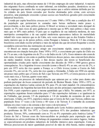 industrial do país, mas ofereciam menos de 1/10 dos empregos do setor industrial. A maioria
dos migrantes ficava confinada no setor informal, em trabalhos pesados, domésticos ou em
outros empregos que muitas das vezes pagavam menos que o salário mínimo definido por lei.
As cidades do país foram cercadas por favelas dominadas pelo crime, com serviços
precários, uma população crescente e pouco acesso aos benefícios gerados pelo crescimento
industrial brasileiro.
A renda per capita brasileira cresceu em 1/3 entre 1960 e 1970; mas a condição dos 4/5
da população que pertenciam às camadas mais baixas melhorou muito pouco e,
provavelmente, a dos mais pobres piorou. O Brasil se tornou a sociedade mais desigual do
mundo: os 5% mais ricos do país ganhavam o mesmo que os 80% mais pobres e duas vezes
mais que os 60% mais pobres. O país que se orgulhava de sua indústria moderna, de suas
metrópoles cosmopolitas e de sua capital modernista apresentava índices de mortalidade
infantil três vezes maiores que os de Cuba, seis vezes maiores que os dos Estados Unidos e
muito maiores que os de países pobres, como Paraguai e Jamaica. Mais de 1/3 das crianças
brasileiras com idade escolar primária e mais da metade das que deveriam frequentar a escola
secundária estavam fora das instituições de ensino.18
O Brasil ao menos conseguia atingir um crescimento rápido, outras sociedades se
encontravam em situação bem pior. Entre 1950 e 1973, o crescimento per capita do Chile era
de 1% ao ano, o da Argentina era de 2% e o da Índia era de 1,6%. Esses números não eram de
todo ruins, levando-se em conta os padrões históricos desses países, mas estavam bem abaixo
da média mundial. Acima de tudo, o fato dessas nações não terem se beneficiado das
oportunidades criadas pelo rápido crescimento das décadas de 1950 e 1960 gerava graves
consequências. Se a Argentina tivesse crescido (como o Brasil) 4% ao ano, em vez de 2%, o
país em 1973 seria tão rico quanto a França; se o Chile tivesse (como a Coreia do Sul)
crescido 5%, em vez de 1%, seria tão rico quanto a Alemanha. A Índia em 1950 era apenas
um pouco mais pobre que a Coreia do Sul e que Taiwan; em 1973, a Coreia passou a ser três
vezes mais rica, e Taiwan, quatro vezes mais.
As nações em processo de industrialização que optaram por se voltar para dentro não
podiam participar do boom comercial do período de Bretton Woods. Entre 1950 e 1973, as
exportações da América Latina caíram de 8% para 3% do total mundial. Os extraordinários
recursos naturais da Argentina haviam feito do país um dos principais exportadores mundiais.
Em 1950, o país exportava quase a mesma quantidade que a Itália. No entanto, em 1973, as
exportações argentinas foram reduzidas para 1/7 das exportações italianas e se igualaram às
da Finlândia, que possuía 1/5 da população e 1/4 do tamanho da economia do país sul-
americano. A Índia, em 1973, exportava menos que a Coreia do Sul e que Taiwan, embora sua
população fosse 17 vezes a da Coreia e 40 vezes a de Taiwan. E o tamanho da economia
indiana era cinco vezes o da coreana e dez vezes o da taiwanesa.19
O modelo voltado para as exportações adotado pelo Leste Asiático parecia evitar alguns
dos problemas da ISI. Em 1973, a Coreia exportava 41% dos produtos industriais que
produzia; Taiwan, 50%, contrastando com os 3% ou 4% exportados pela América Latina.20
Coreia do Sul e Taiwan eram tão bem-sucedidos na produção para exportação que não
enfrentaram os sérios problemas de balança de pagamentos comuns em outros lugares. Ambos
se especializaram em produtos industriais de trabalho intensivo para exportação. Como as
fábricas precisavam da maior quantidade possível de mão de obra barata, muitos empregos
 