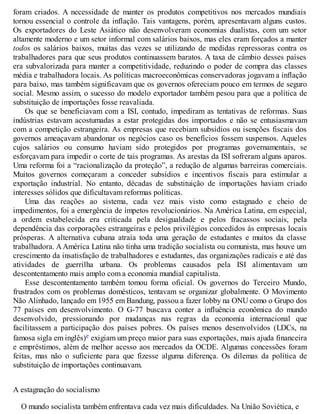 foram criados. A necessidade de manter os produtos competitivos nos mercados mundiais
tornou essencial o controle da inflação. Tais vantagens, porém, apresentavam alguns custos.
Os exportadores do Leste Asiático não desenvolveram economias dualistas, com um setor
altamente moderno e um setor informal com salários baixos, mas eles eram forçados a manter
todos os salários baixos, muitas das vezes se utilizando de medidas repressoras contra os
trabalhadores para que seus produtos continuassem baratos. A taxa de câmbio desses países
era subvalorizada para manter a competitividade, reduzindo o poder de compra das classes
média e trabalhadora locais. As políticas macroeconômicas conservadoras jogavam a inflação
para baixo, mas também significavam que os governos ofereciam pouco em termos de seguro
social. Mesmo assim, o sucesso do modelo exportador também pesou para que a política de
substituição de importações fosse reavaliada.
Os que se beneficiavam com a ISI, contudo, impediram as tentativas de reformas. Suas
indústrias estavam acostumadas a estar protegidas dos importados e não se entusiasmavam
com a competição estrangeira. As empresas que recebiam subsídios ou isenções fiscais dos
governos ameaçavam abandonar os negócios caso os benefícios fossem suspensos. Aqueles
cujos salários ou consumo haviam sido protegidos por programas governamentais, se
esforçavam para impedir o corte de tais programas. As arestas da ISI sofreram alguns aparos.
Uma reforma foi a “racionalização da proteção”, a redução de algumas barreiras comerciais.
Muitos governos começaram a conceder subsídios e incentivos fiscais para estimular a
exportação industrial. No entanto, décadas de substituição de importações haviam criado
interesses sólidos que dificultavam reformas políticas.
Uma das reações ao sistema, cada vez mais visto como estagnado e cheio de
impedimentos, foi a emergência de ímpetos revolucionários. Na América Latina, em especial,
a ordem estabelecida era criticada pela desigualdade e pelos fracassos sociais, pela
dependência das corporações estrangeiras e pelos privilégios concedidos às empresas locais
prósperas. A alternativa cubana atraía toda uma geração de estudantes e muitos da classe
trabalhadora. AAmérica Latina não tinha uma tradição socialista ou comunista, mas houve um
crescimento da insatisfação de trabalhadores e estudantes, das organizações radicais e até das
atividades de guerrilha urbana. Os problemas causados pela ISI alimentavam um
descontentamento mais amplo com a economia mundial capitalista.
Esse descontentamento também tomou forma oficial. Os governos do Terceiro Mundo,
frustrados com os problemas domésticos, tentavam se organizar globalmente. O Movimento
Não Alinhado, lançado em 1955 em Bandung, passou a fazer lobby na ONU como o Grupo dos
77 países em desenvolvimento. O G-77 buscava conter a influência econômica do mundo
desenvolvido, pressionando por mudanças nas regras da economia internacional que
facilitassem a participação dos países pobres. Os países menos desenvolvidos (LDCs, na
famosa sigla em inglês)e exigiam um preço maior para suas exportações, mais ajuda financeira
e empréstimos, além de melhor acesso aos mercados da OCDE. Algumas concessões foram
feitas, mas não o suficiente para que fizesse alguma diferença. Os dilemas da política de
substituição de importações continuavam.
A estagnação do socialismo
O mundo socialista também enfrentava cada vez mais dificuldades. Na União Soviética, e
 