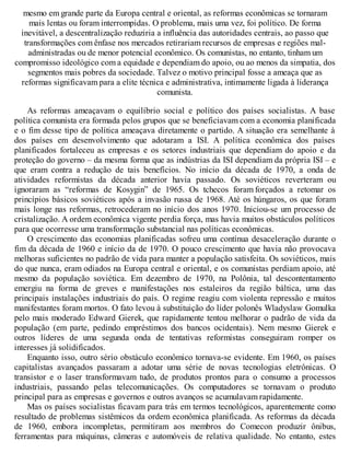 mesmo em grande parte da Europa central e oriental, as reformas econômicas se tornaram
mais lentas ou foram interrompidas. O problema, mais uma vez, foi político. De forma
inevitável, a descentralização reduziria a influência das autoridades centrais, ao passo que
transformações com ênfase nos mercados retirariam recursos de empresas e regiões mal-
administradas ou de menor potencial econômico. Os comunistas, no entanto, tinham um
compromisso ideológico com a equidade e dependiam do apoio, ou ao menos da simpatia, dos
segmentos mais pobres da sociedade. Talvez o motivo principal fosse a ameaça que as
reformas significavam para a elite técnica e administrativa, intimamente ligada à liderança
comunista.
As reformas ameaçavam o equilíbrio social e político dos países socialistas. A base
política comunista era formada pelos grupos que se beneficiavam com a economia planificada
e o fim desse tipo de política ameaçava diretamente o partido. A situação era semelhante à
dos países em desenvolvimento que adotaram a ISI. A política econômica dos países
planificados fortaleceu as empresas e os setores industriais que dependiam do apoio e da
proteção do governo – da mesma forma que as indústrias da ISI dependiam da própria ISI – e
que eram contra a redução de tais benefícios. No início da década de 1970, a onda de
atividades reformistas da década anterior havia passado. Os soviéticos reverteram ou
ignoraram as “reformas de Kosygin” de 1965. Os tchecos foram forçados a retomar os
princípios básicos soviéticos após a invasão russa de 1968. Até os húngaros, os que foram
mais longe nas reformas, retrocederam no início dos anos 1970. Iniciou-se um processo de
cristalização. A ordem econômica vigente perdia força, mas havia muitos obstáculos políticos
para que ocorresse uma transformação substancial nas políticas econômicas.
O crescimento das economias planificadas sofreu uma contínua desaceleração durante o
fim da década de 1960 e início da de 1970. O pouco crescimento que havia não provocava
melhoras suficientes no padrão de vida para manter a população satisfeita. Os soviéticos, mais
do que nunca, eram odiados na Europa central e oriental, e os comunistas perdiam apoio, até
mesmo da população soviética. Em dezembro de 1970, na Polônia, tal descontentamento
emergiu na forma de greves e manifestações nos estaleiros da região báltica, uma das
principais instalações industriais do país. O regime reagiu com violenta repressão e muitos
manifestantes foram mortos. O fato levou à substituição do líder polonês Wladyslaw Gomulka
pelo mais moderado Edward Gierek, que rapidamente tentou melhorar o padrão de vida da
população (em parte, pedindo empréstimos dos bancos ocidentais). Nem mesmo Gierek e
outros líderes de uma segunda onda de tentativas reformistas conseguiram romper os
interesses já solidificados.
Enquanto isso, outro sério obstáculo econômico tornava-se evidente. Em 1960, os países
capitalistas avançados passaram a adotar uma série de novas tecnologias eletrônicas. O
transistor e o laser transformavam tudo, de produtos prontos para o consumo a processos
industriais, passando pelas telecomunicações. Os computadores se tornavam o produto
principal para as empresas e governos e outros avanços se acumulavam rapidamente.
Mas os países socialistas ficavam para trás em termos tecnológicos, aparentemente como
resultado de problemas sistêmicos da ordem econômica planificada. As reformas da década
de 1960, embora incompletas, permitiram aos membros do Comecon produzir ônibus,
ferramentas para máquinas, câmeras e automóveis de relativa qualidade. No entanto, estes
 