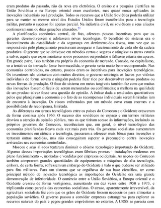 eram produtos do passado, não da nova era eletrônica. O ensino e a pesquisa científica na
União Soviética e na Europa oriental eram excelentes, mas quase nunca aplicados às
inovações industriais ou à produção. Todos os recursos que a União Soviética poderia utilizar
para se manter no mesmo nível dos Estados Unidos foram transferidos para a tecnologia
militar, portanto o sucesso foi apenas parcial. Na indústria civil, os soviéticos e seus aliados
continuavam uma ou duas gerações atrasados.21
A planificação econômica central, de fato, ofereceu poucos incentivos para que os
gerentes desenvolvessem e adotassem novas tecnologias. O benefício do sistema era o
favorecimento da estabilidade e da segurança em detrimento dos riscos, uma vez que os
responsáveis pelo planejamento precisavam assegurar o funcionamento de cada elo da cadeia
produtiva. O gerente que se detivesse em métodos certos e seguros e atingisse as metas estaria
a salvo; aquele que experimentasse novos processos ou produtos e falhasse estaria em apuros.
Em grande parte, isso também era próprio da economia de mercado. Contudo, no capitalismo,
se a tentativa de inovação fosse bem-sucedida, o gerente seria muito bem-recompensado. Nas
economias controladas, no entanto, poucos eram os incentivos para inovações tecnológicas.
Os inventores não contavam com muitos direitos; o governo restringia os lucros por vitórias
individuais de forma severa e ninguém poderia ficar rico por desenvolver novos produtos ou
novas formas de produção. O foco do sistema em metas tangíveis também fez com que muitas
das inovações fossem difíceis de serem mensuradas ou confirmadas; a melhora na qualidade
de um produto talvez fosse uma questão de opinião. A ênfase dada a resultados quantitativos
pelos que planejavam a economia e o fato de as recompensas individuais serem limitadas iam
de encontro à inovação. Os riscos enfrentados por um método novo eram enormes e a
possibilidade de recompensa, limitada.
As diferenças em termos tecnológicos entre os países do Comecon e o Ocidente cresceram
de forma continua após 1960. O sucesso dos soviéticos no espaço e em termos militares
desviou a atenção da opinião pública, mas os que tinham acesso às informações, incluindo os
próprios governos do Comecon, reconheciam que, em geral, o nível tecnológico das
economias planificadas ficava cada vez mais para trás. Os governos socialistas aumentaram
os investimentos em ciência e tecnologia, passaram a oferecer mais bônus para invenções e
tentaram outras medidas, mas não conseguiram superar o preconceito contra inovações
arriscadas nas economias controladas.
Moscou e seus aliados tentaram diminuir o abismo tecnológico importando do Ocidente.
Algumas dessas importações tecnológicas eram fábricas prontas – instalações modernas em
pleno funcionamento –, montadas e vendidas por empresas ocidentais. As nações do Comecon
também compraram grandes quantidades de equipamentos e máquinas de alta tecnologia,
embora, de certa forma, sofressem um embargo do Ocidente a tudo o que pudesse ser utilizado
para fins militares. Para um sistema que se orgulhava de sua base científica, ter como
principal método de inovação tecnológica as importações do Ocidente era uma grande
demonstração de inferioridade. O comércio entre a União Soviética, a Europa oriental e o
Ocidente cresceu de forma vertiginosa, aumentando em dez vezes entre 1950 e 1973, e
triplicando como parcela das economias socialistas. O atraso, aparentemente irreversível, da
agricultura socialista fez com que os grãos do Ocidente fossem necessários para alimentar a
população soviética. O governo passou a convidar empresas estrangeiras para explorar os
recursos naturais do país e pegou grandes empréstimos no exterior. A URSS se parecia com
 