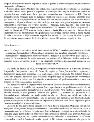 um país em desenvolvimento: exportava matérias-primas e tomava emprestado para importar
maquinário e alimentos.
Comercializar com o Ocidente não solucionou os problemas do socialismo. Os soviéticos
e aliados tinham muito pouco a exportar. A convicção das nações socialistas contra as
exportações era ainda mais forte que nas economias que praticavam a ISI. Não se
concentravam na produção para os mercados mundiais: os preços dos insumos eram tão altos
que tornavam os preços proibitivos, as firmas não eram recompensadas por arrecadar moeda
estrangeira e alguns produtos eram tão malfeitos que não conseguiam espaço no mercado.
Fatalmente, a exportação de recursos naturais – petróleo, ouro, madeira – não seria mais
suficiente para pagar pelas importações necessárias. Tal momento não havia chegado até o
início da década de 1970, mas os sinais já eram visíveis. Os programas de reformas foram
interrompidos e os responsáveis pela planificação econômica lutavam contra o baixo padrão
de vida, o atraso tecnológico e contra a queda dos índices de crescimento. Os dias de glória
do socialismo, assim como os de Bretton Woods e os da ISI, haviam chegado ao fim.
O fim de uma era
A era do pós-guerra terminou no início da década de 1970. O mundo capitalista desenvolvido
emergiu da Segunda Guerra Mundial com um acordo que mesclava integração econômica
internacional e independência política doméstica, mercados e Estado do bem-estar social. O
acordo de Bretton Woods fora vitorioso em todas as dimensões. Ofereceu rápido crescimento,
medidas sociais abrangentes e um nível de integração econômica internacional que não se via
desde a década de 1920.
No início da década de 1970, o compromisso entre o internacional e o nacional já estava
desgastado. Competição comercial, fluxos de capital e flutuações cambiais impediam o
desempenho econômico doméstico e a insatisfação estava instaurada. Os Estados Unidos,
talvez em especial, relutavam cada vez mais em privilegiar os compromissos econômicos
internacionais em detrimento dos objetivos domésticos. O padrão-ouro-dólar entrou em
colapso e a proteção comercial aumentou.
No Terceiro Mundo, a impressionante marcha em direção à industrialização demonstrava
sinais de cansaço. A lentidão das exportações e a persistência de problemas envolvendo as
balanças de pagamentos desaceleraram a industrialização. Para muitos, a marcha parecia
forçada demais e não prestava atenção aos pobres. O aumento da produção e o
desenvolvimento industrial do mundo socialista não se refletiam no padrão de vida da
população, o que gerava insatisfação. Tanto os governos das economias em desenvolvimento
quanto os dos países socialistas tentaram implementar reformas, mas foram impedidos pelos
interesses arraigados nessas sociedades.
A ordem do pós-guerra havia atingido o objetivo de seus arquitetos. Os países capitalistas
avançados alcançaram a integração econômica combinada com Estado de bem-estar social e
intervenção macroeconômica. Os países em desenvolvimento conseguiram a intensificação da
industrialização combinada com proteção contra a influência econômica do exterior. Os países
socialistas alcançaram um rápido desenvolvimento industrial e crescimento econômico,
combinados com distribuição de renda equitativa. No entanto, em todos os três grupos de
 