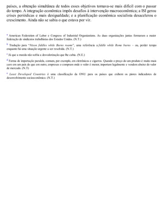 países, a obtenção simultânea de todos esses objetivos tornava-se mais difícil com o passar
do tempo. A integração econômica impôs desafios à intervenção macroeconômica; a ISI gerou
crises periódicas e mais desigualdade; e a planificação econômica socialista desacelerou o
crescimento. Ainda não se sabia o que estava por vir.
a American Federation of Labor e Congress of Industrial Organizations. As duas organizações juntas formaram a maior
federação de sindicatos trabalhistas dos Estados Unidos. (N.T.)
b Tradução para “Nixon fiddles while Burns roams”, uma referência a fiddle while Rome burns – ou, perder tempo
enquanto há uma situação urgente a ser resolvida. (N.T.)
c Já que a moeda não sofria a desvalorização que lhe cabia. (N.E.)
d Forma de importação paralela, comum, por exemplo, em eletrônicos e cigarros. Quando o preço do um produto é muito mais
caro em um país do que em outro, empresas o compram onde o valor é menor, importam legalmente e vendem abaixo do valor
de mercado. (N.T)
e Least Developed Countries é uma classificação da ONU para os países que exibem os piores indicadores de
desenvolvimento socioeconômico. (N.T.)
 